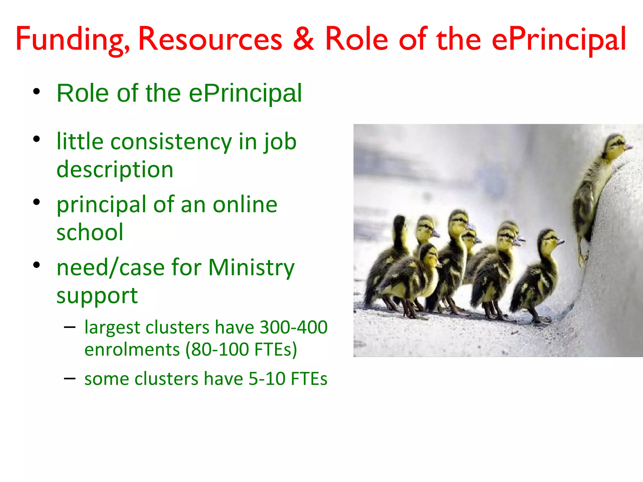 Funding, Resources & Role of the ePrincipal
 • Role of the ePrincipal
 • little consistency in job
   description
 • principal of an online
   school
 • need/case for Ministry
   support
    – largest clusters have 300-400
      enrolments (80-100 FTEs)
    – some clusters have 5-10 FTEs
 