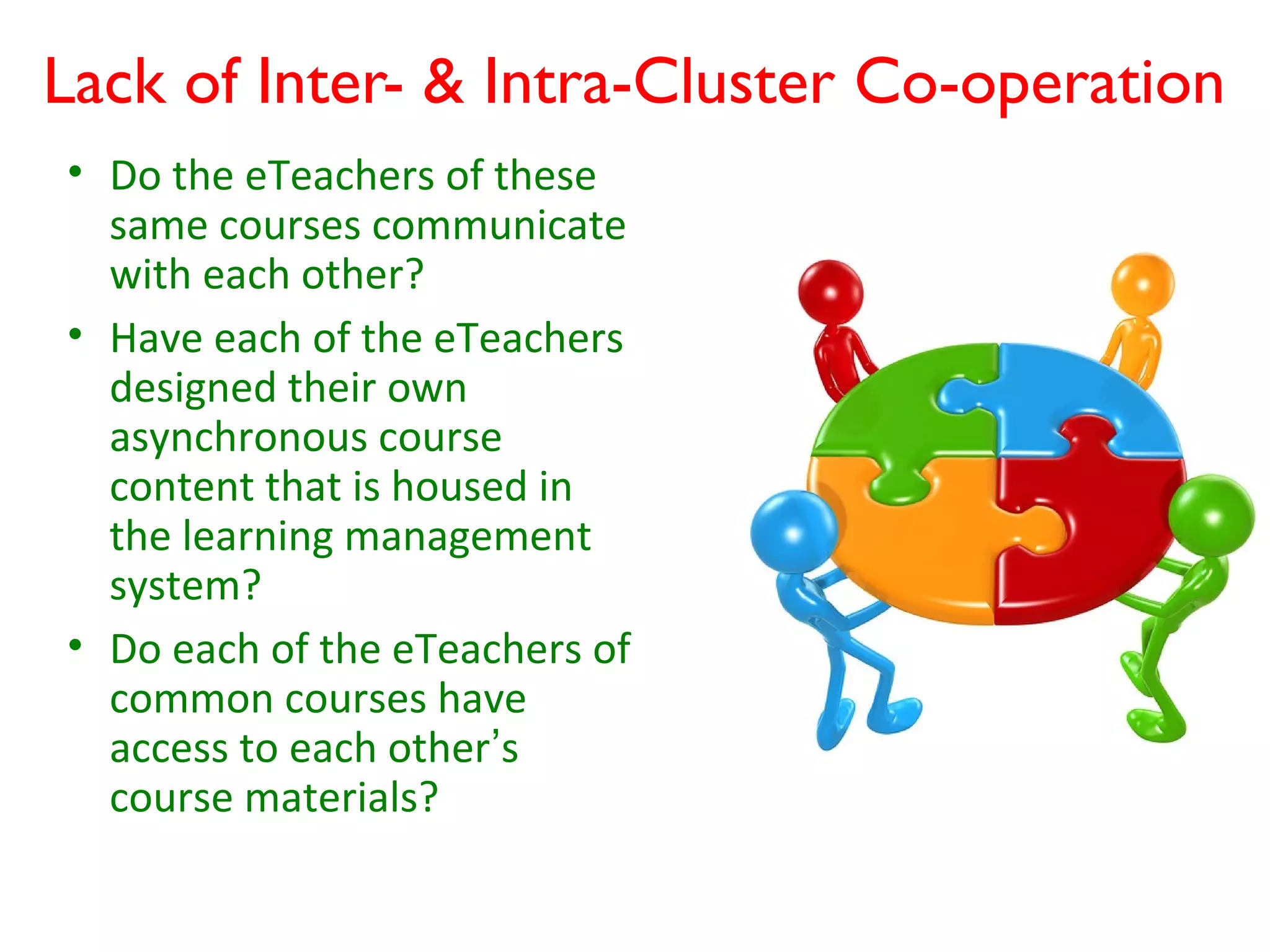 Lack of Inter- & Intra-Cluster Co-operation
• Do the eTeachers of these
  same courses communicate
  with each other?
• Have each of the eTeachers
  designed their own
  asynchronous course
  content that is housed in
  the learning management
  system?
• Do each of the eTeachers of
  common courses have
  access to each other’s
  course materials?
 