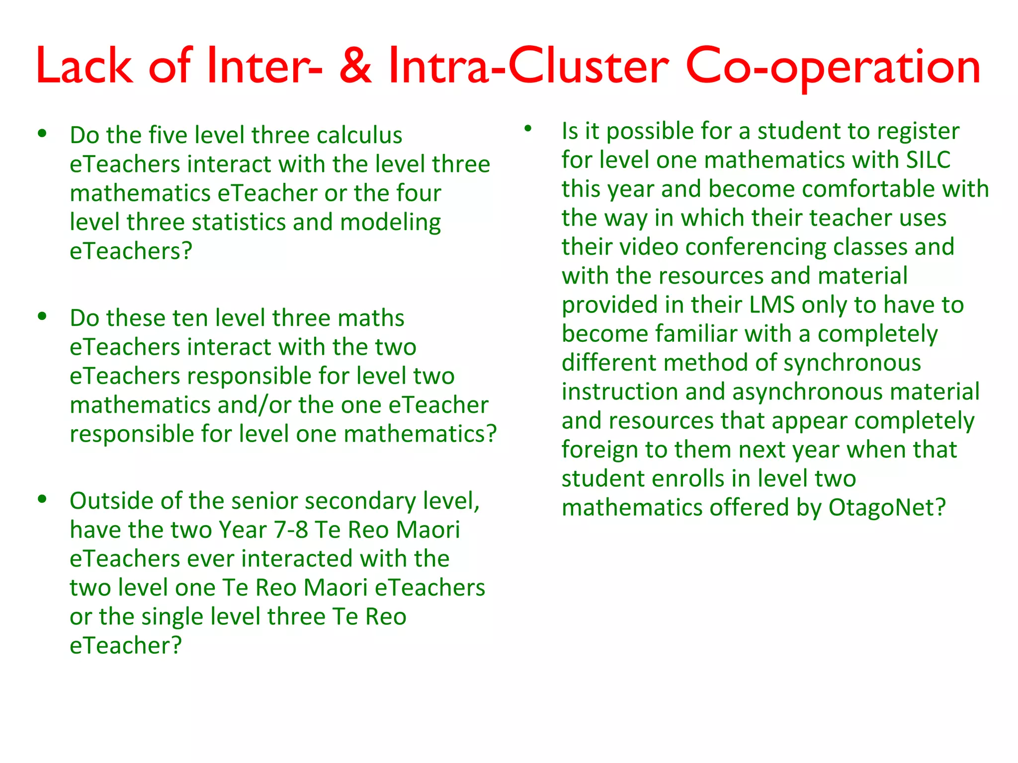 Lack of Inter- & Intra-Cluster Co-operation
• Do the five level three calculus          •   Is it possible for a student to register
  eTeachers interact with the level three       for level one mathematics with SILC
  mathematics eTeacher or the four              this year and become comfortable with
  level three statistics and modeling           the way in which their teacher uses
  eTeachers?                                    their video conferencing classes and
                                                with the resources and material
• Do these ten level three maths                provided in their LMS only to have to
  eTeachers interact with the two               become familiar with a completely
  eTeachers responsible for level two           different method of synchronous
  mathematics and/or the one eTeacher           instruction and asynchronous material
  responsible for level one mathematics?        and resources that appear completely
                                                foreign to them next year when that
                                                student enrolls in level two
• Outside of the senior secondary level,        mathematics offered by OtagoNet?
  have the two Year 7-8 Te Reo Maori
  eTeachers ever interacted with the
  two level one Te Reo Maori eTeachers
  or the single level three Te Reo
  eTeacher?
 