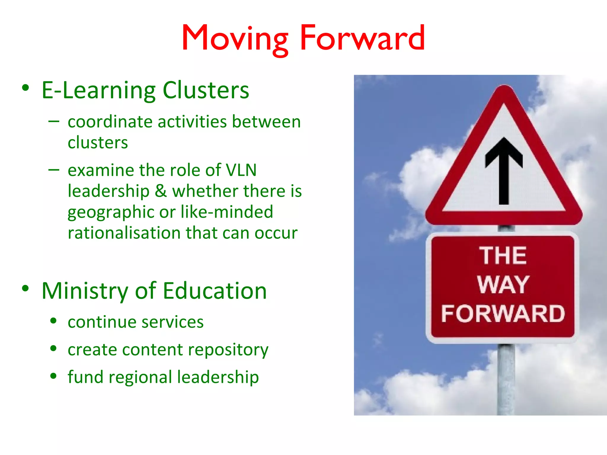 Moving Forward
• E-Learning Clusters
  – coordinate activities between
    clusters
  – examine the role of VLN
    leadership & whether there is
    geographic or like-minded
    rationalisation that can occur


• Ministry of Education
  • continue services
  • create content repository
  • fund regional leadership
 