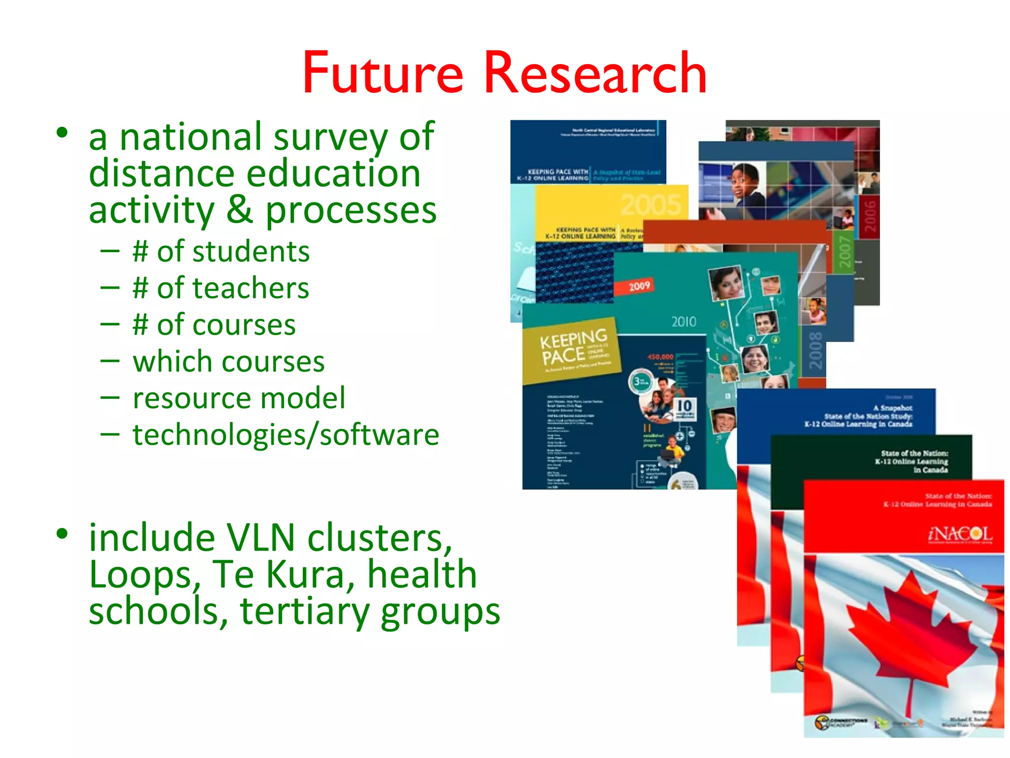 Future Research
• a national survey of
  distance education
  activity & processes
  –   # of students
  –   # of teachers
  –   # of courses
  –   which courses
  –   resource model
  –   technologies/software


• include VLN clusters,
  Loops, Te Kura, health
  schools, tertiary groups
 