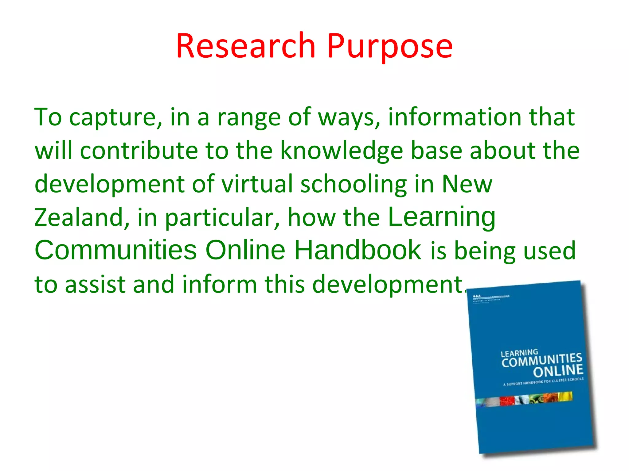 Research Purpose
To capture, in a range of ways, information that
will contribute to the knowledge base about the
development of virtual schooling in New
Zealand, in particular, how the Learning
Communities Online Handbook is being used
to assist and inform this development.
 