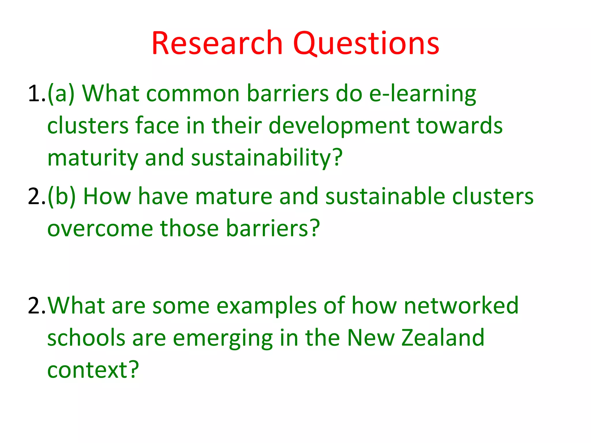 Research Questions
1.(a) What common barriers do e-learning
  clusters face in their development towards
  maturity and sustainability?
2.(b) How have mature and sustainable clusters
  overcome those barriers?

2.What are some examples of how networked
  schools are emerging in the New Zealand
  context?
 