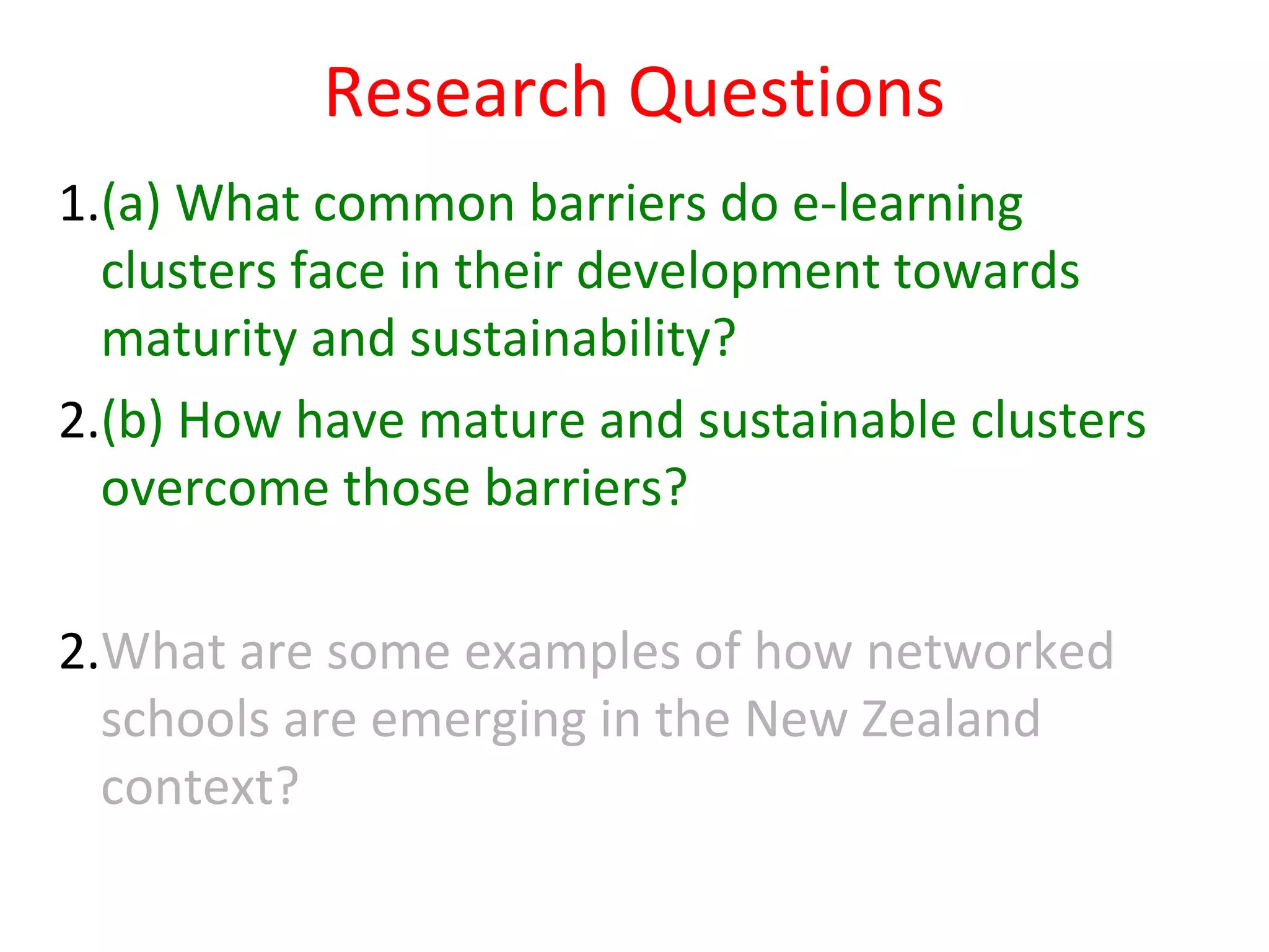 Research Questions
1.(a) What common barriers do e-learning
  clusters face in their development towards
  maturity and sustainability?
2.(b) How have mature and sustainable clusters
  overcome those barriers?

2.What are some examples of how networked
  schools are emerging in the New Zealand
  context?
 