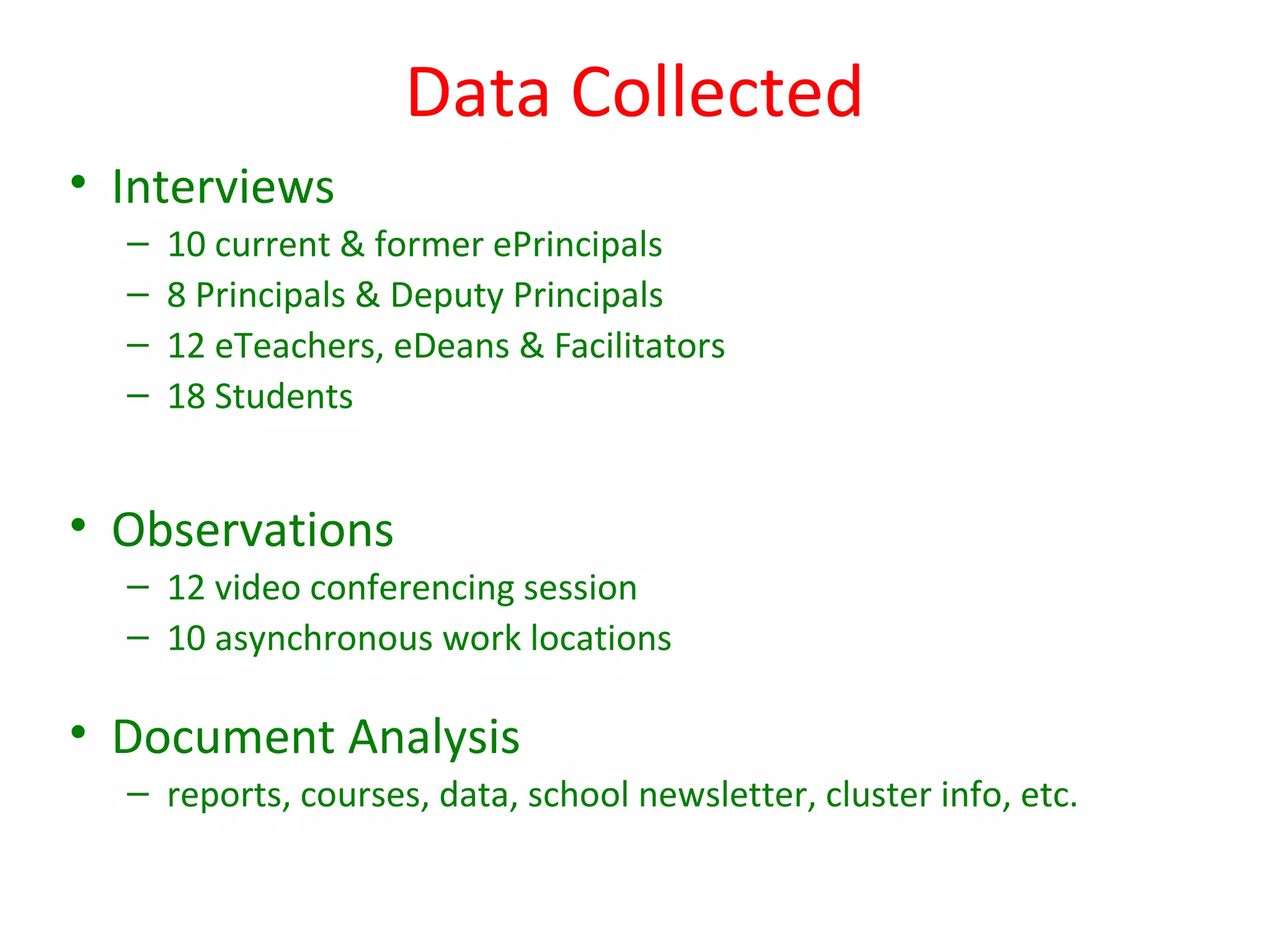 Data Collected
• Interviews
  –   10 current & former ePrincipals
  –   8 Principals & Deputy Principals
  –   12 eTeachers, eDeans & Facilitators
  –   18 Students


• Observations
  – 12 video conferencing session
  – 10 asynchronous work locations

• Document Analysis
  – reports, courses, data, school newsletter, cluster info, etc.
 