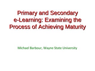 Primary and Secondary
 e-Learning: Examining the
Process of Achieving Maturity


   Michael Barbour, Wayne State University
 