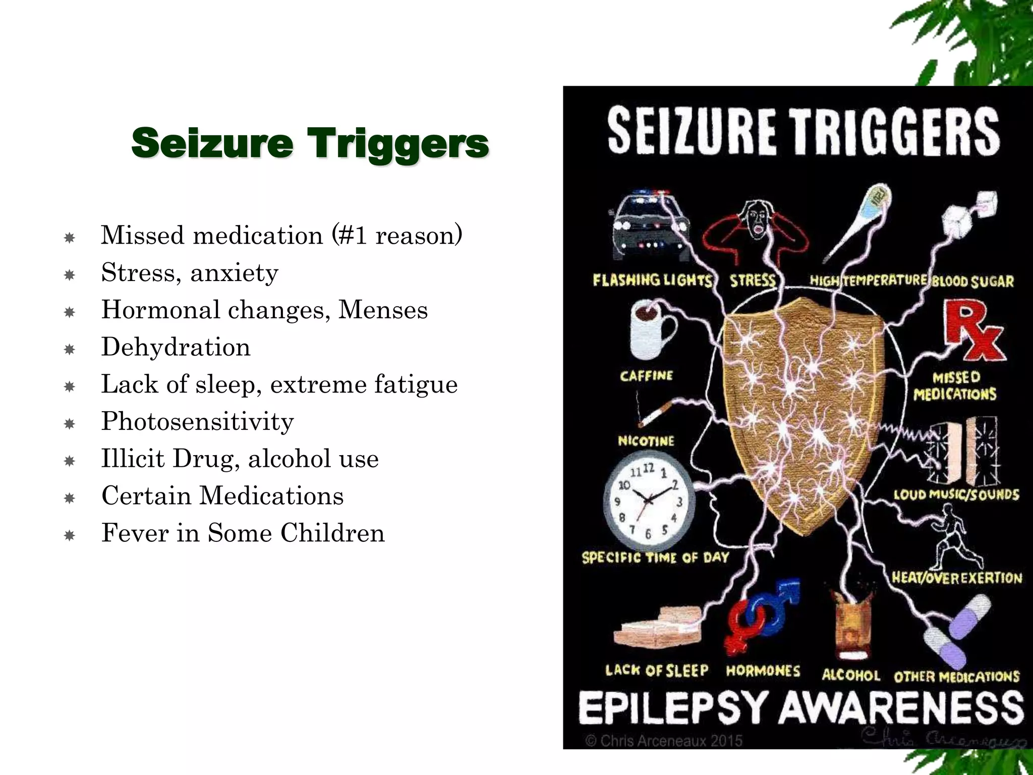 Seizure Triggers
 Missed medication (#1 reason)
 Stress, anxiety
 Hormonal changes, Menses
 Dehydration
 Lack of sleep, extreme fatigue
 Photosensitivity
 Illicit Drug, alcohol use
 Certain Medications
 Fever in Some Children
 