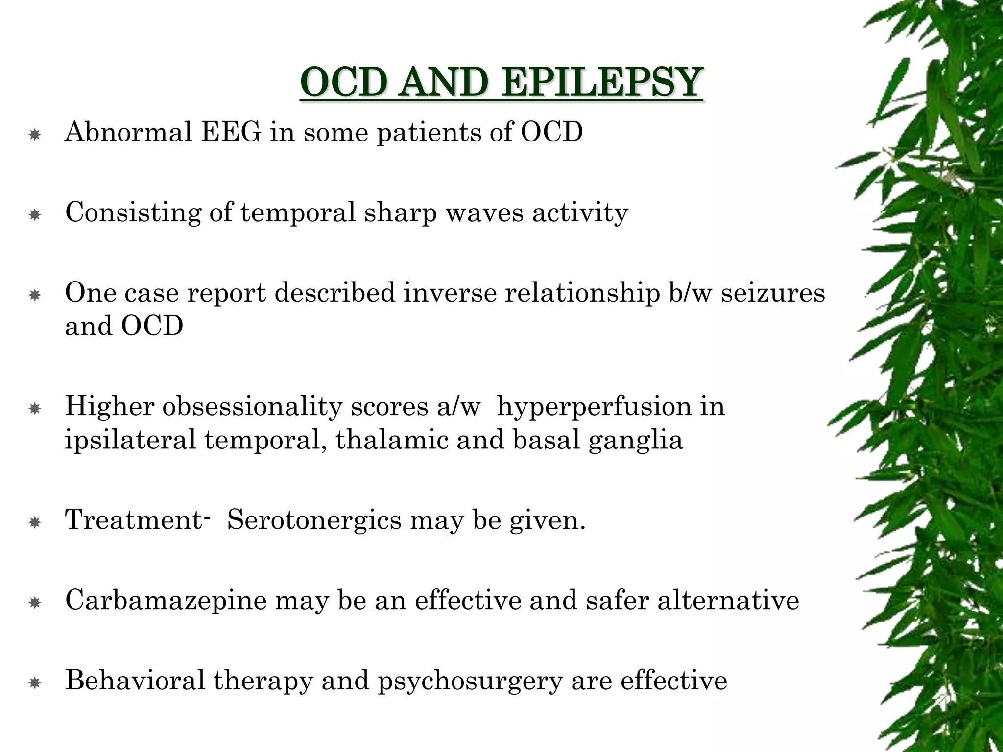 OCD AND EPILEPSY
 Abnormal EEG in some patients of OCD
 Consisting of temporal sharp waves activity
 One case report described inverse relationship b/w seizures
and OCD
 Higher obsessionality scores a/w hyperperfusion in
ipsilateral temporal, thalamic and basal ganglia
 Treatment- Serotonergics may be given.
 Carbamazepine may be an effective and safer alternative
 Behavioral therapy and psychosurgery are effective
 