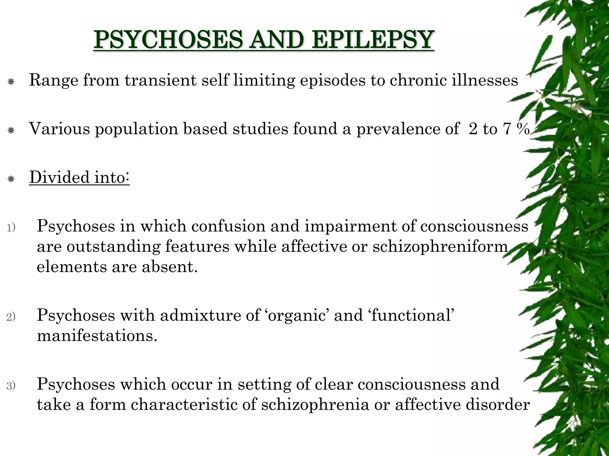 PSYCHOSES AND EPILEPSY
 Range from transient self limiting episodes to chronic illnesses
 Various population based studies found a prevalence of 2 to 7 %
 Divided into:
1) Psychoses in which confusion and impairment of consciousness
are outstanding features while affective or schizophreniform
elements are absent.
2) Psychoses with admixture of ‘organic’ and ‘functional’
manifestations.
3) Psychoses which occur in setting of clear consciousness and
take a form characteristic of schizophrenia or affective disorder
 
