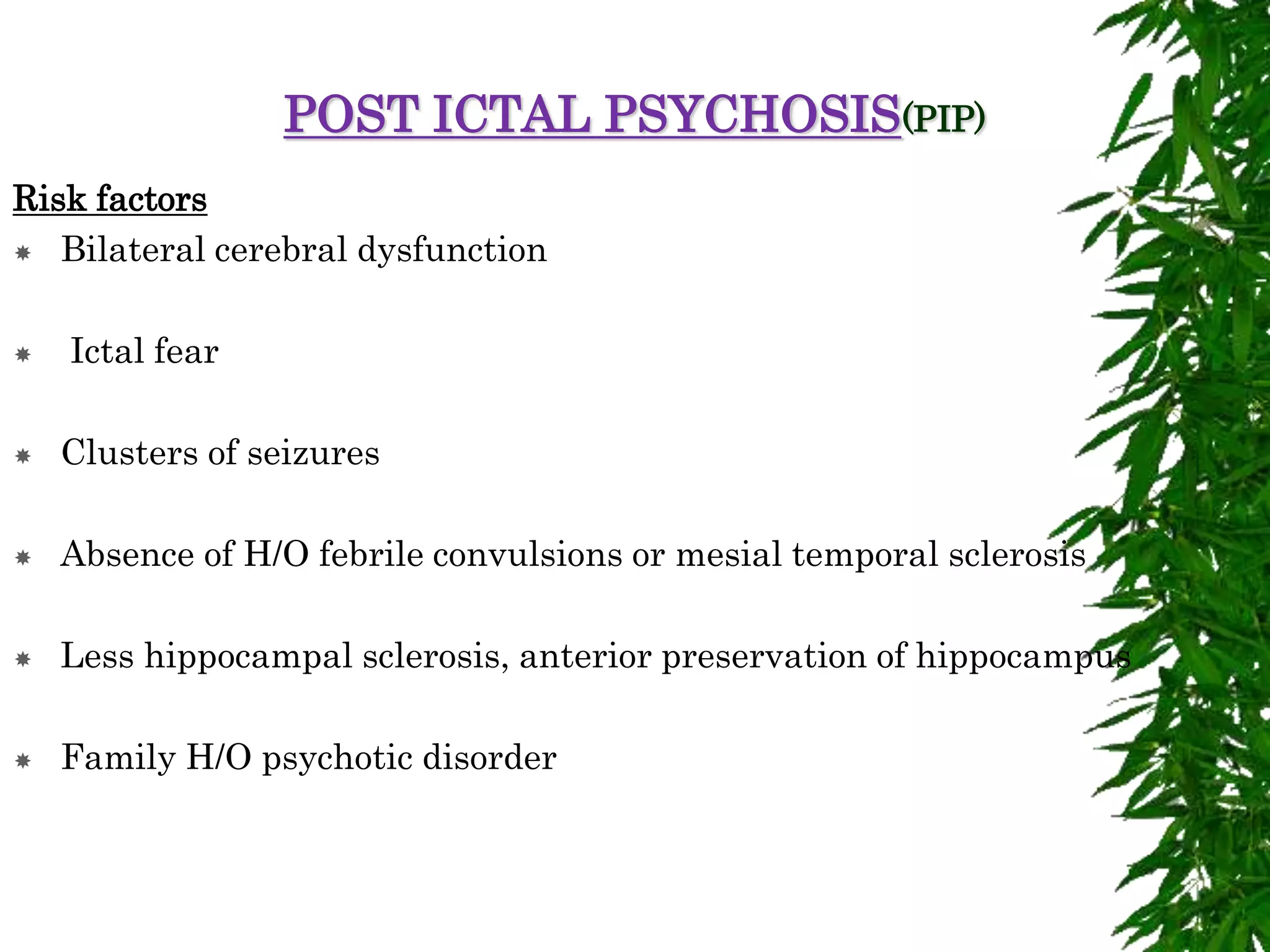 POST ICTAL PSYCHOSIS(PIP)
Risk factors
 Bilateral cerebral dysfunction
 Ictal fear
 Clusters of seizures
 Absence of H/O febrile convulsions or mesial temporal sclerosis
 Less hippocampal sclerosis, anterior preservation of hippocampus
 Family H/O psychotic disorder
 