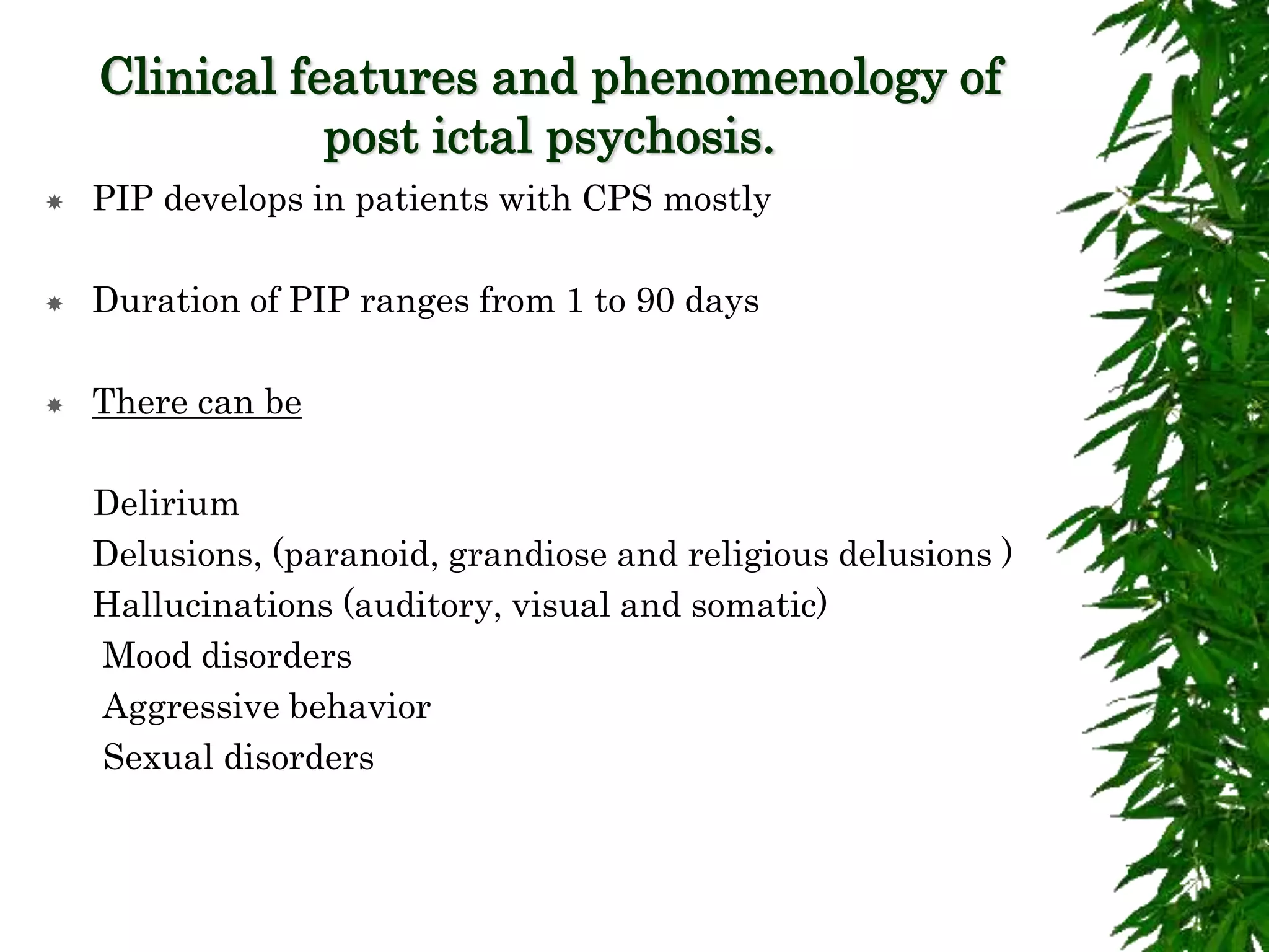 Clinical features and phenomenology of
post ictal psychosis.
 PIP develops in patients with CPS mostly
 Duration of PIP ranges from 1 to 90 days
 There can be
Delirium
Delusions, (paranoid, grandiose and religious delusions )
Hallucinations (auditory, visual and somatic)
Mood disorders
Aggressive behavior
Sexual disorders
 