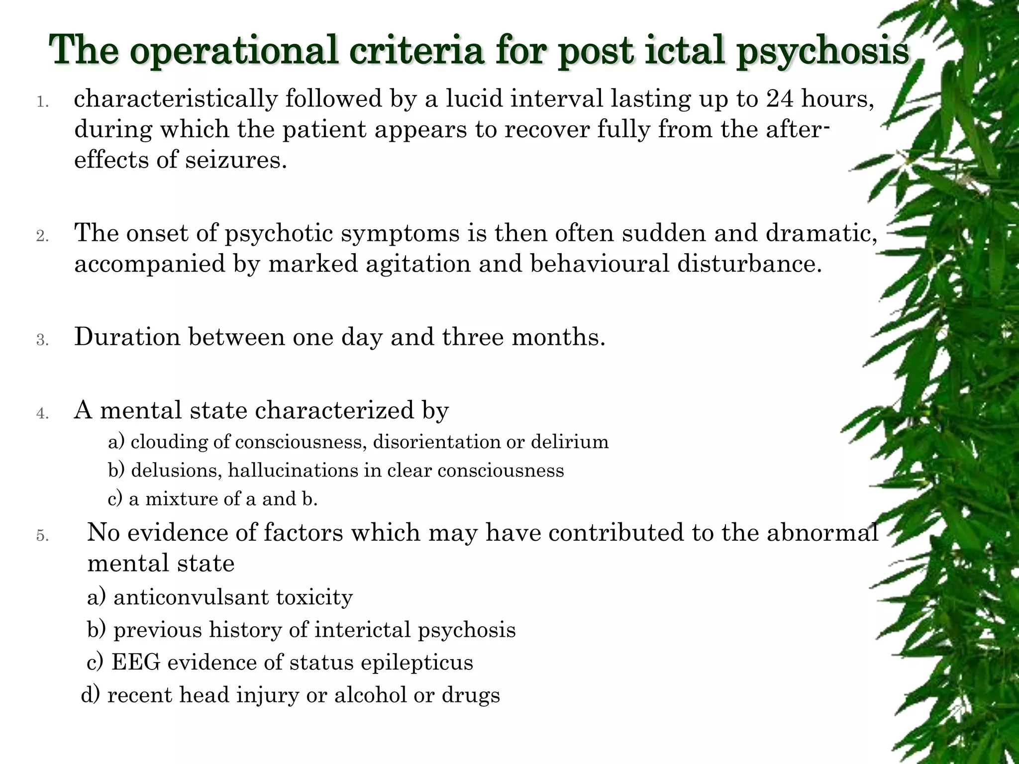 The operational criteria for post ictal psychosis
1. characteristically followed by a lucid interval lasting up to 24 hours,
during which the patient appears to recover fully from the after-
effects of seizures.
2. The onset of psychotic symptoms is then often sudden and dramatic,
accompanied by marked agitation and behavioural disturbance.
3. Duration between one day and three months.
4. A mental state characterized by
a) clouding of consciousness, disorientation or delirium
b) delusions, hallucinations in clear consciousness
c) a mixture of a and b.
5. No evidence of factors which may have contributed to the abnormal
mental state
a) anticonvulsant toxicity
b) previous history of interictal psychosis
c) EEG evidence of status epilepticus
d) recent head injury or alcohol or drugs
 