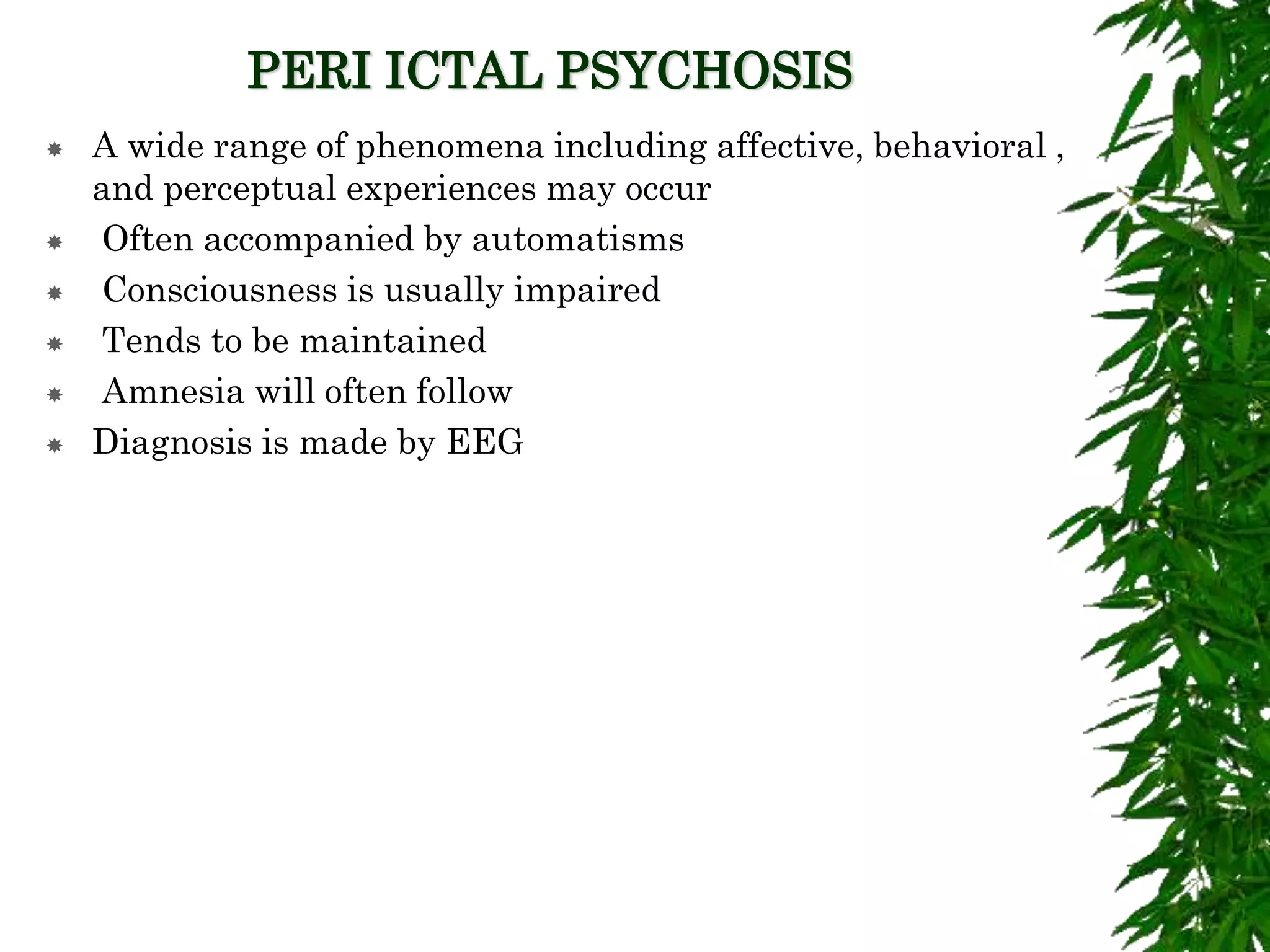 PERI ICTAL PSYCHOSIS
 A wide range of phenomena including affective, behavioral ,
and perceptual experiences may occur
 Often accompanied by automatisms
 Consciousness is usually impaired
 Tends to be maintained
 Amnesia will often follow
 Diagnosis is made by EEG
 