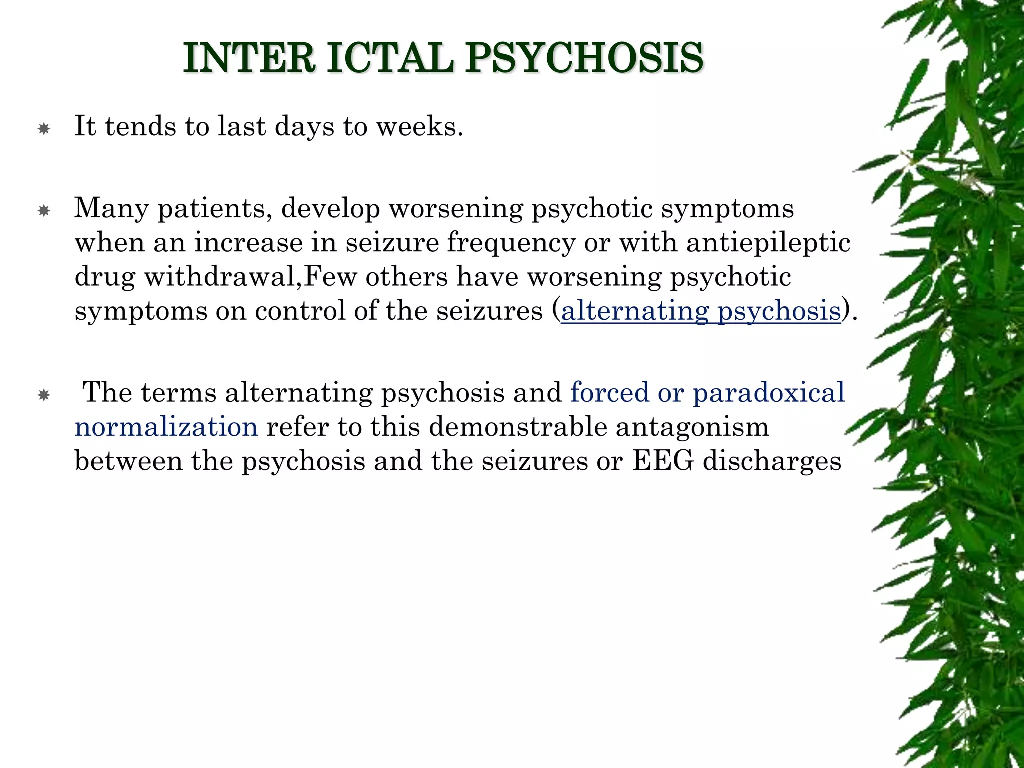 INTER ICTAL PSYCHOSIS
 It tends to last days to weeks.
 Many patients, develop worsening psychotic symptoms
when an increase in seizure frequency or with antiepileptic
drug withdrawal,Few others have worsening psychotic
symptoms on control of the seizures (alternating psychosis).
 The terms alternating psychosis and forced or paradoxical
normalization refer to this demonstrable antagonism
between the psychosis and the seizures or EEG discharges
 