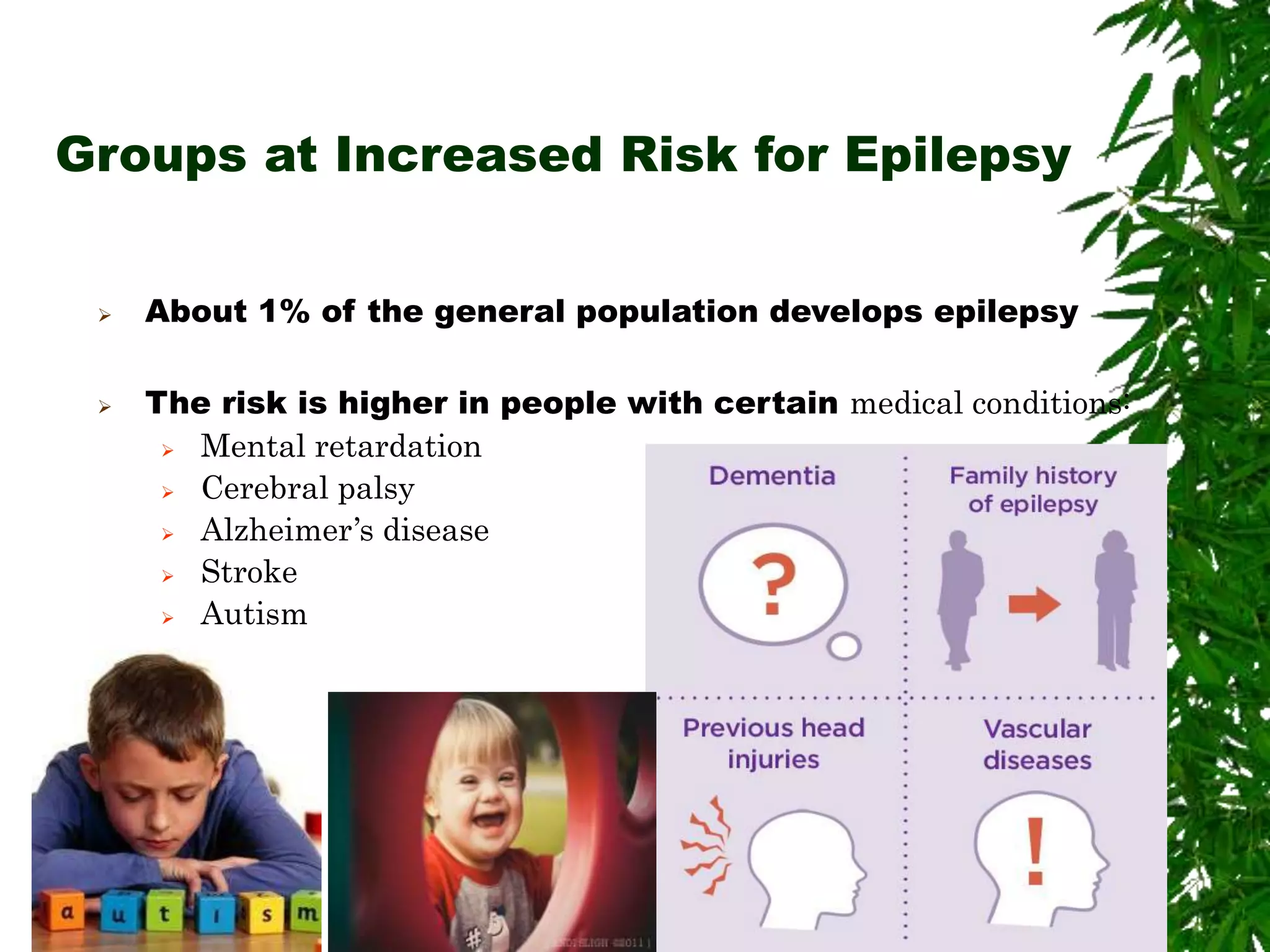 Groups at Increased Risk for Epilepsy
 About 1% of the general population develops epilepsy
 The risk is higher in people with certain medical conditions:
 Mental retardation
 Cerebral palsy
 Alzheimer’s disease
 Stroke
 Autism
 