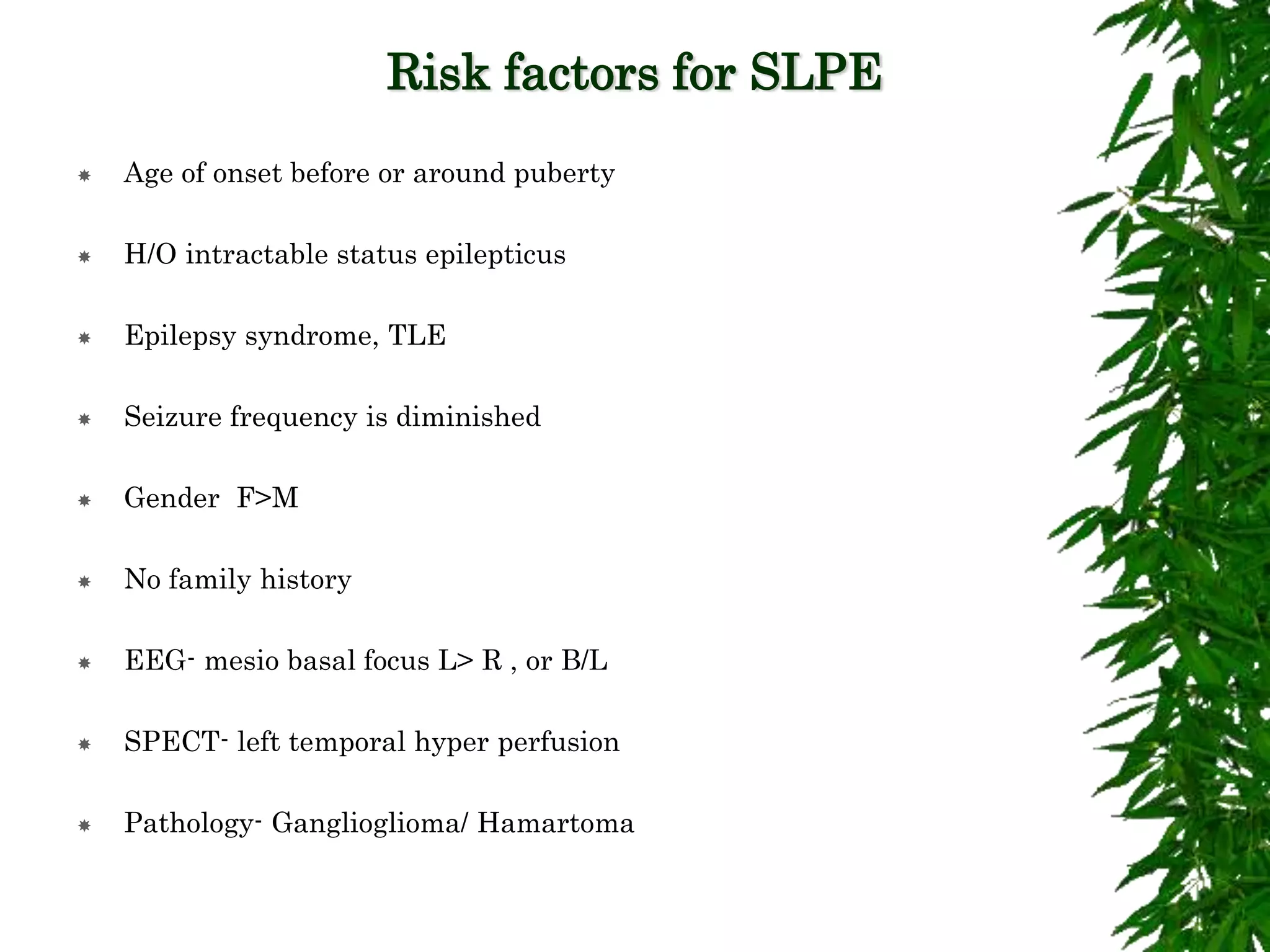 Risk factors for SLPE
 Age of onset before or around puberty
 H/O intractable status epilepticus
 Epilepsy syndrome, TLE
 Seizure frequency is diminished
 Gender F>M
 No family history
 EEG- mesio basal focus L> R , or B/L
 SPECT- left temporal hyper perfusion
 Pathology- Ganglioglioma/ Hamartoma
 