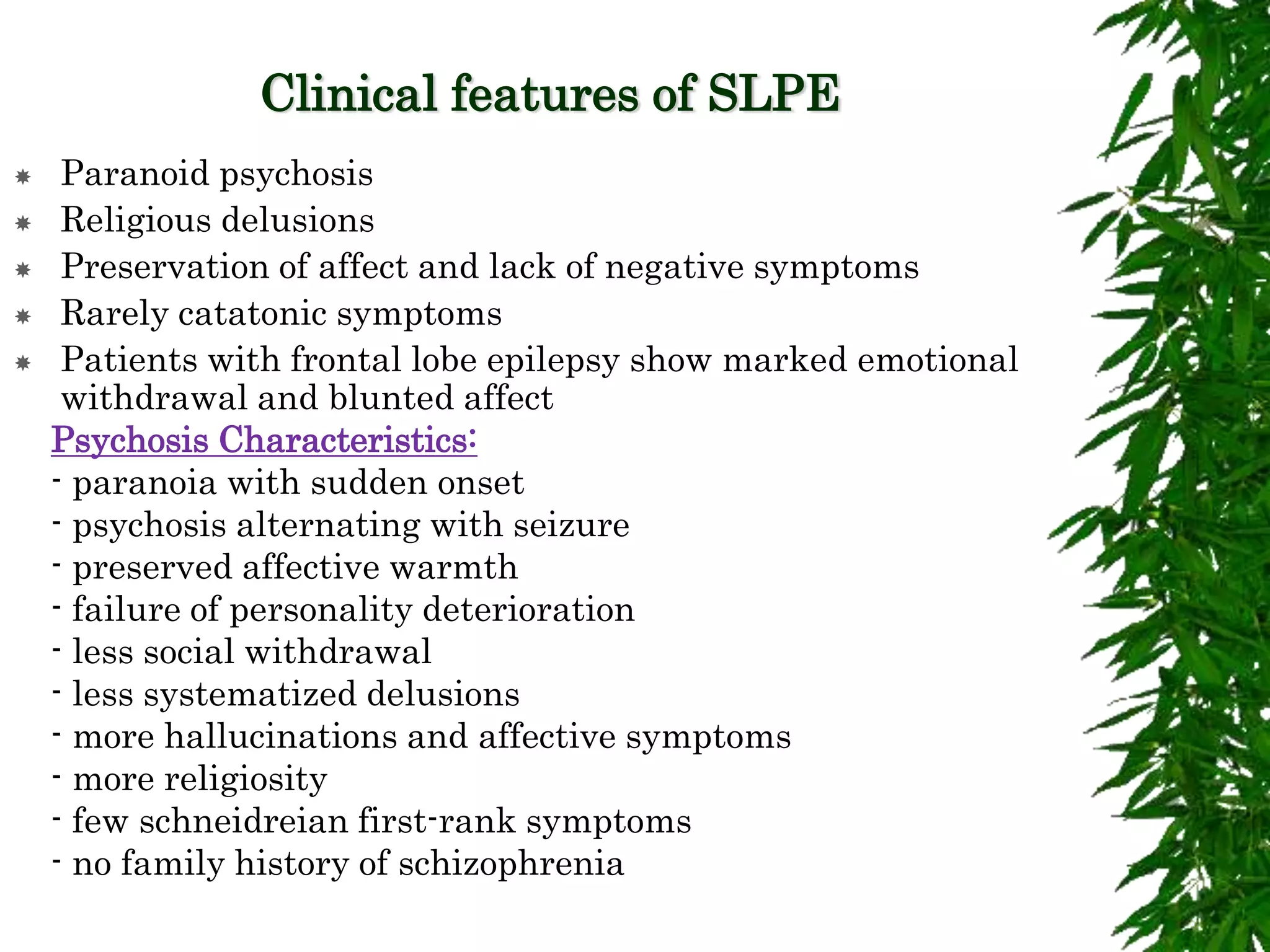 Clinical features of SLPE
 Paranoid psychosis
 Religious delusions
 Preservation of affect and lack of negative symptoms
 Rarely catatonic symptoms
 Patients with frontal lobe epilepsy show marked emotional
withdrawal and blunted affect
 Psychosis Characteristics:
 - paranoia with sudden onset
 - psychosis alternating with seizure
 - preserved affective warmth
 - failure of personality deterioration
 - less social withdrawal
 - less systematized delusions
 - more hallucinations and affective symptoms
 - more religiosity
 - few schneidreian first-rank symptoms
 - no family history of schizophrenia
 