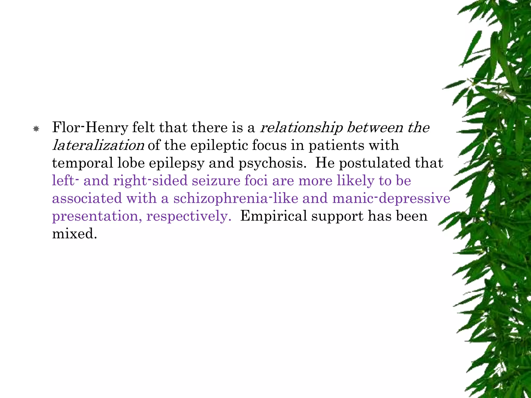  Flor-Henry felt that there is a relationship between the
lateralization of the epileptic focus in patients with
temporal lobe epilepsy and psychosis. He postulated that
left- and right-sided seizure foci are more likely to be
associated with a schizophrenia-like and manic-depressive
presentation, respectively. Empirical support has been
mixed.
 