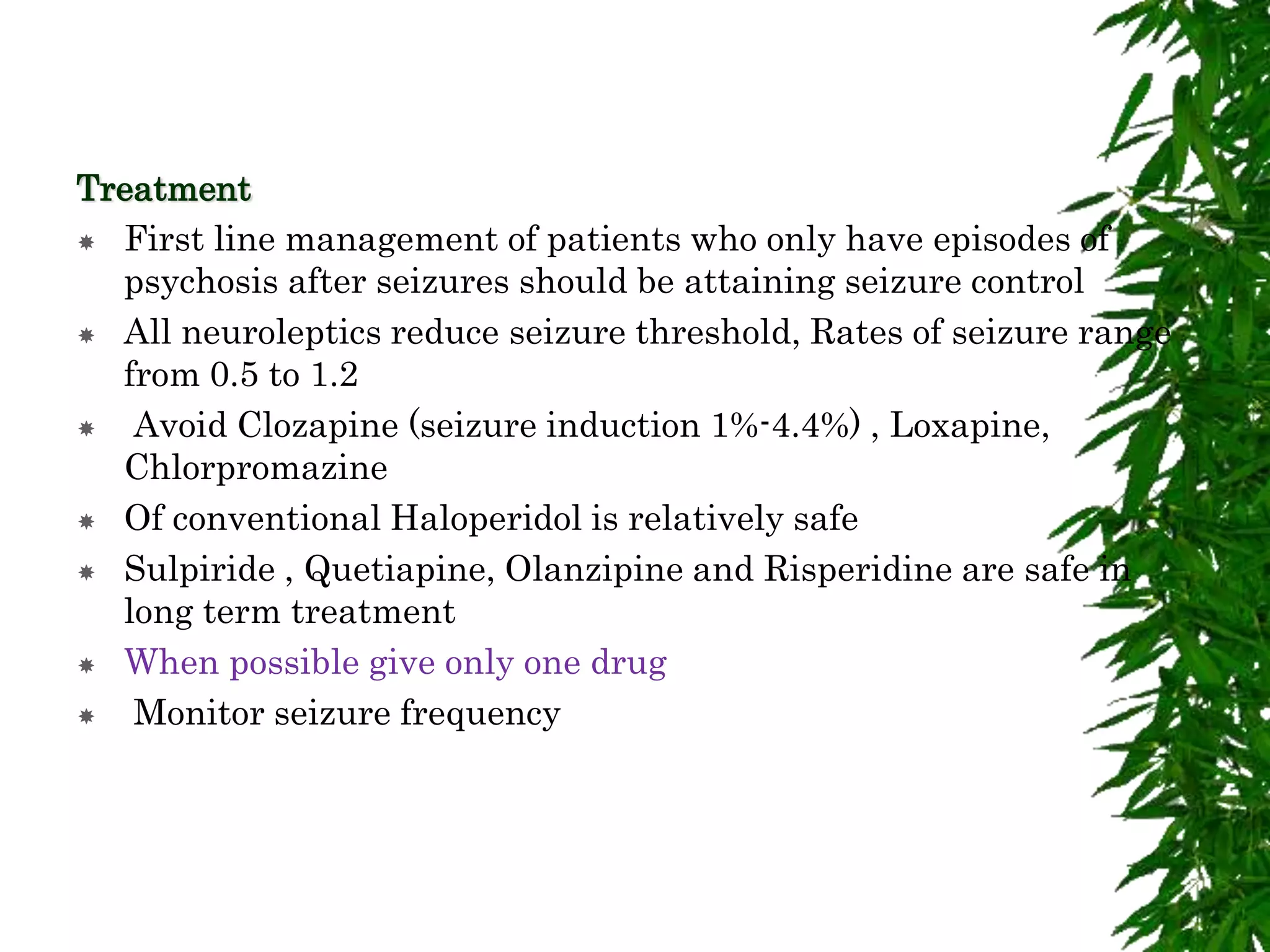 Treatment
 First line management of patients who only have episodes of
psychosis after seizures should be attaining seizure control
 All neuroleptics reduce seizure threshold, Rates of seizure range
from 0.5 to 1.2
 Avoid Clozapine (seizure induction 1%-4.4%) , Loxapine,
Chlorpromazine
 Of conventional Haloperidol is relatively safe
 Sulpiride , Quetiapine, Olanzipine and Risperidine are safe in
long term treatment
 When possible give only one drug
 Monitor seizure frequency
 
