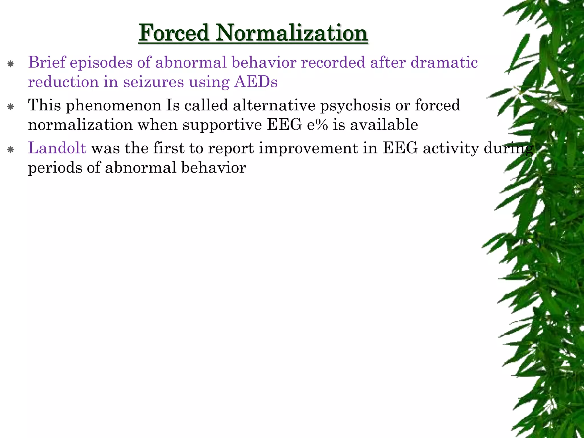 Forced Normalization
 Brief episodes of abnormal behavior recorded after dramatic
reduction in seizures using AEDs
 This phenomenon Is called alternative psychosis or forced
normalization when supportive EEG e% is available
 Landolt was the first to report improvement in EEG activity during
periods of abnormal behavior
 