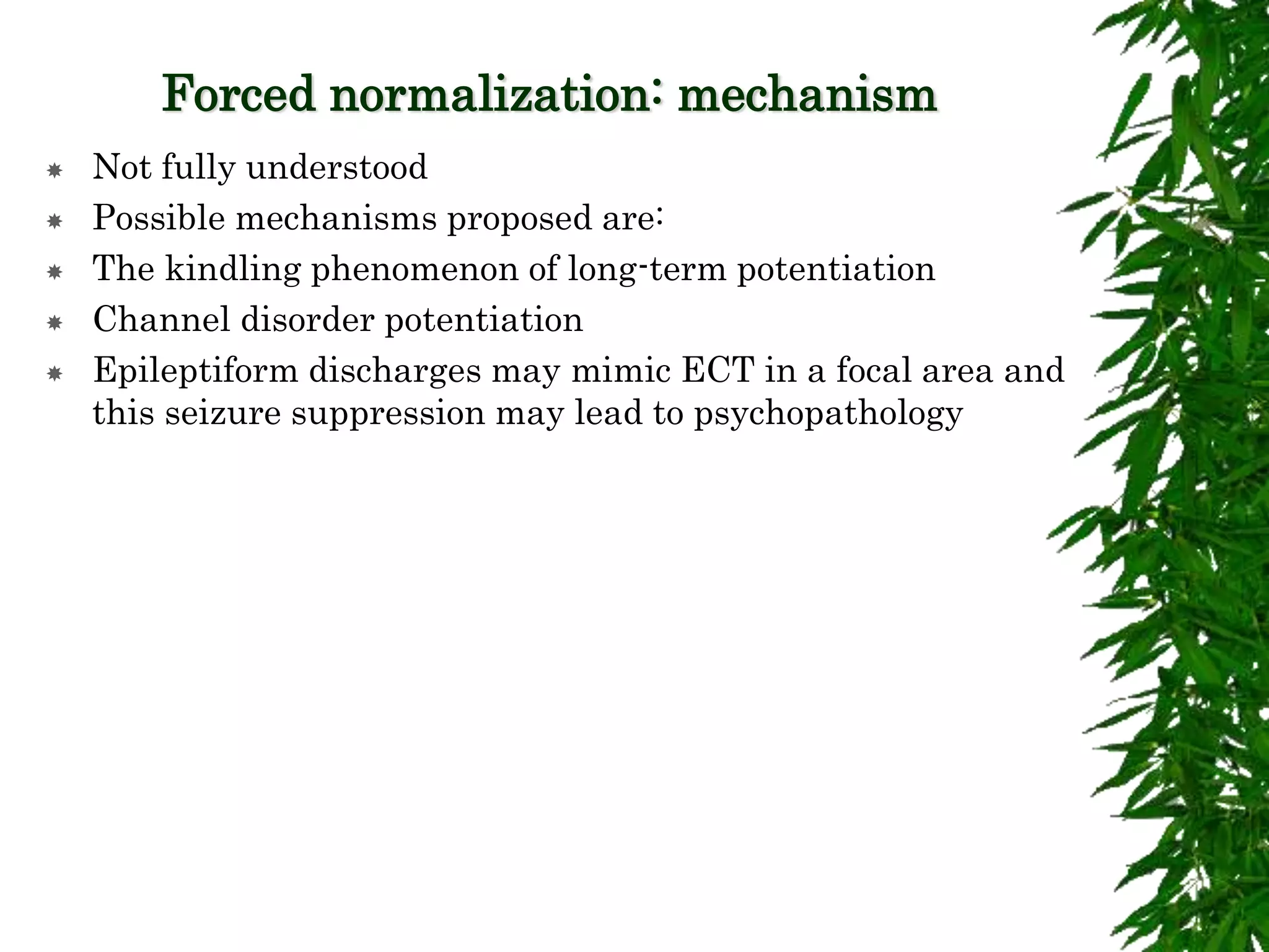 Forced normalization: mechanism
 Not fully understood
 Possible mechanisms proposed are:
 The kindling phenomenon of long-term potentiation
 Channel disorder potentiation
 Epileptiform discharges may mimic ECT in a focal area and
this seizure suppression may lead to psychopathology
 