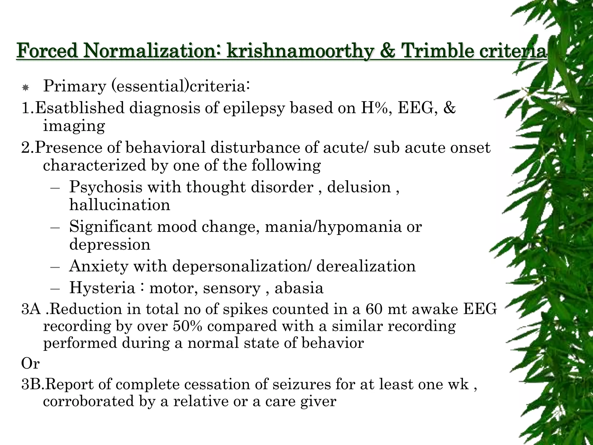 Forced Normalization: krishnamoorthy & Trimble criteria
 Primary (essential)criteria:
1.Esatblished diagnosis of epilepsy based on H%, EEG, &
imaging
2.Presence of behavioral disturbance of acute/ sub acute onset
characterized by one of the following
– Psychosis with thought disorder , delusion ,
hallucination
– Significant mood change, mania/hypomania or
depression
– Anxiety with depersonalization/ derealization
– Hysteria : motor, sensory , abasia
3A .Reduction in total no of spikes counted in a 60 mt awake EEG
recording by over 50% compared with a similar recording
performed during a normal state of behavior
Or
3B.Report of complete cessation of seizures for at least one wk ,
corroborated by a relative or a care giver
 