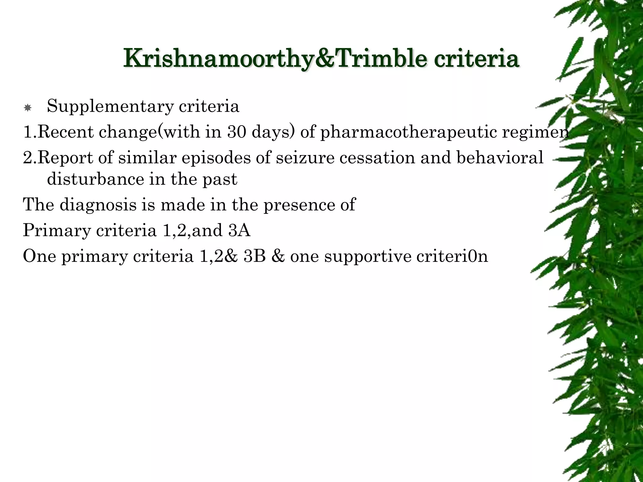 Krishnamoorthy&Trimble criteria
 Supplementary criteria
1.Recent change(with in 30 days) of pharmacotherapeutic regimen
2.Report of similar episodes of seizure cessation and behavioral
disturbance in the past
The diagnosis is made in the presence of
Primary criteria 1,2,and 3A
One primary criteria 1,2& 3B & one supportive criteri0n
 