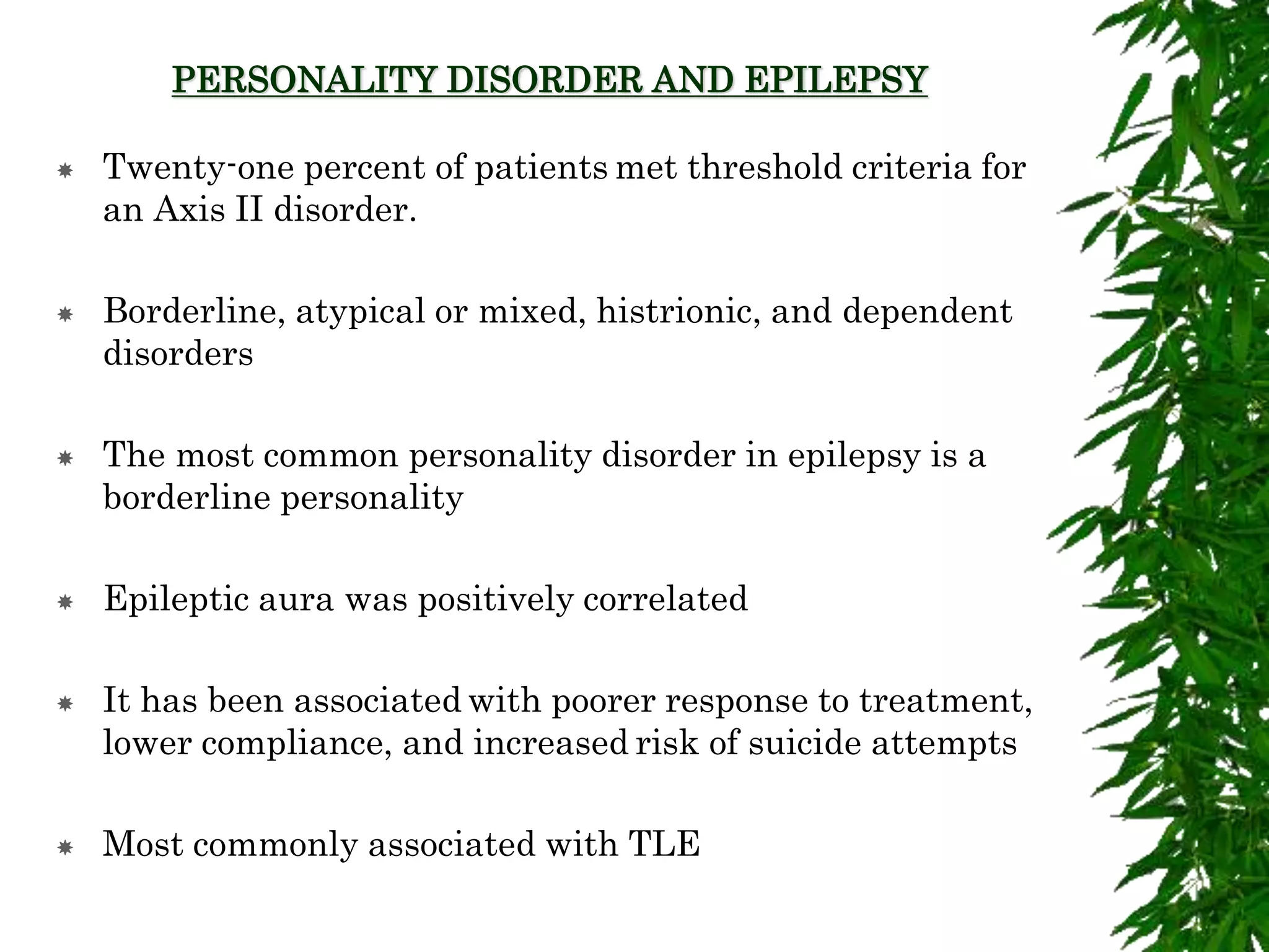 PERSONALITY DISORDER AND EPILEPSY
 Twenty-one percent of patients met threshold criteria for
an Axis II disorder.
 Borderline, atypical or mixed, histrionic, and dependent
disorders
 The most common personality disorder in epilepsy is a
borderline personality
 Epileptic aura was positively correlated
 It has been associated with poorer response to treatment,
lower compliance, and increased risk of suicide attempts
 Most commonly associated with TLE
 