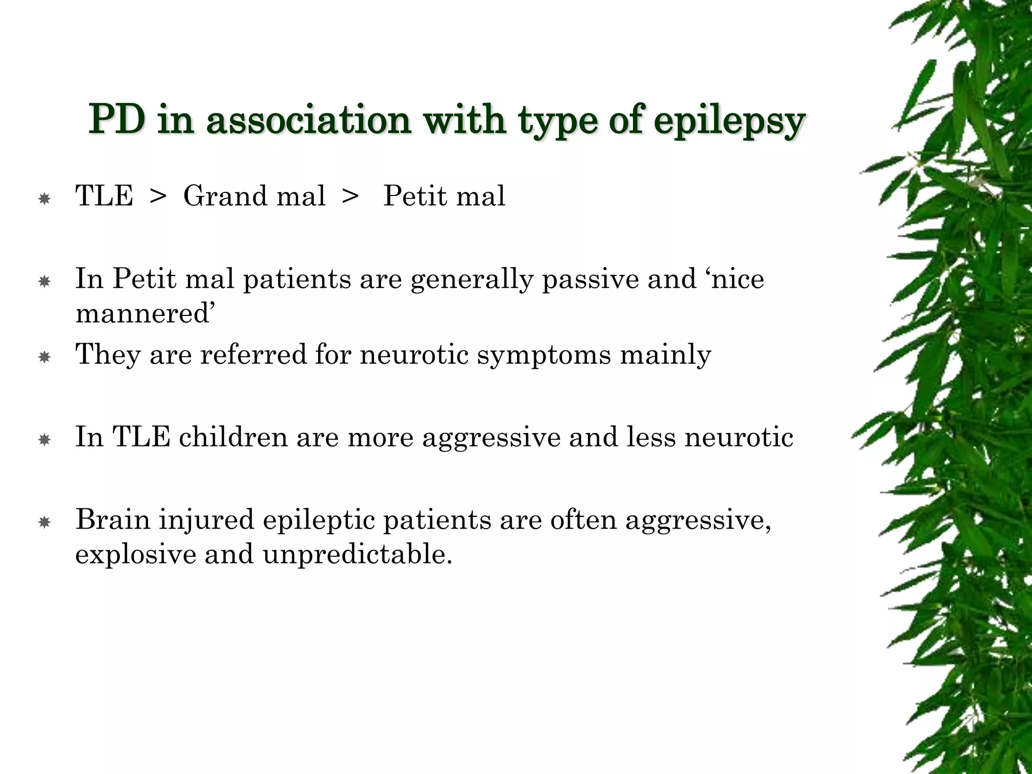 PD in association with type of epilepsy
 TLE > Grand mal > Petit mal
 In Petit mal patients are generally passive and ‘nice
mannered’
 They are referred for neurotic symptoms mainly
 In TLE children are more aggressive and less neurotic
 Brain injured epileptic patients are often aggressive,
explosive and unpredictable.
 