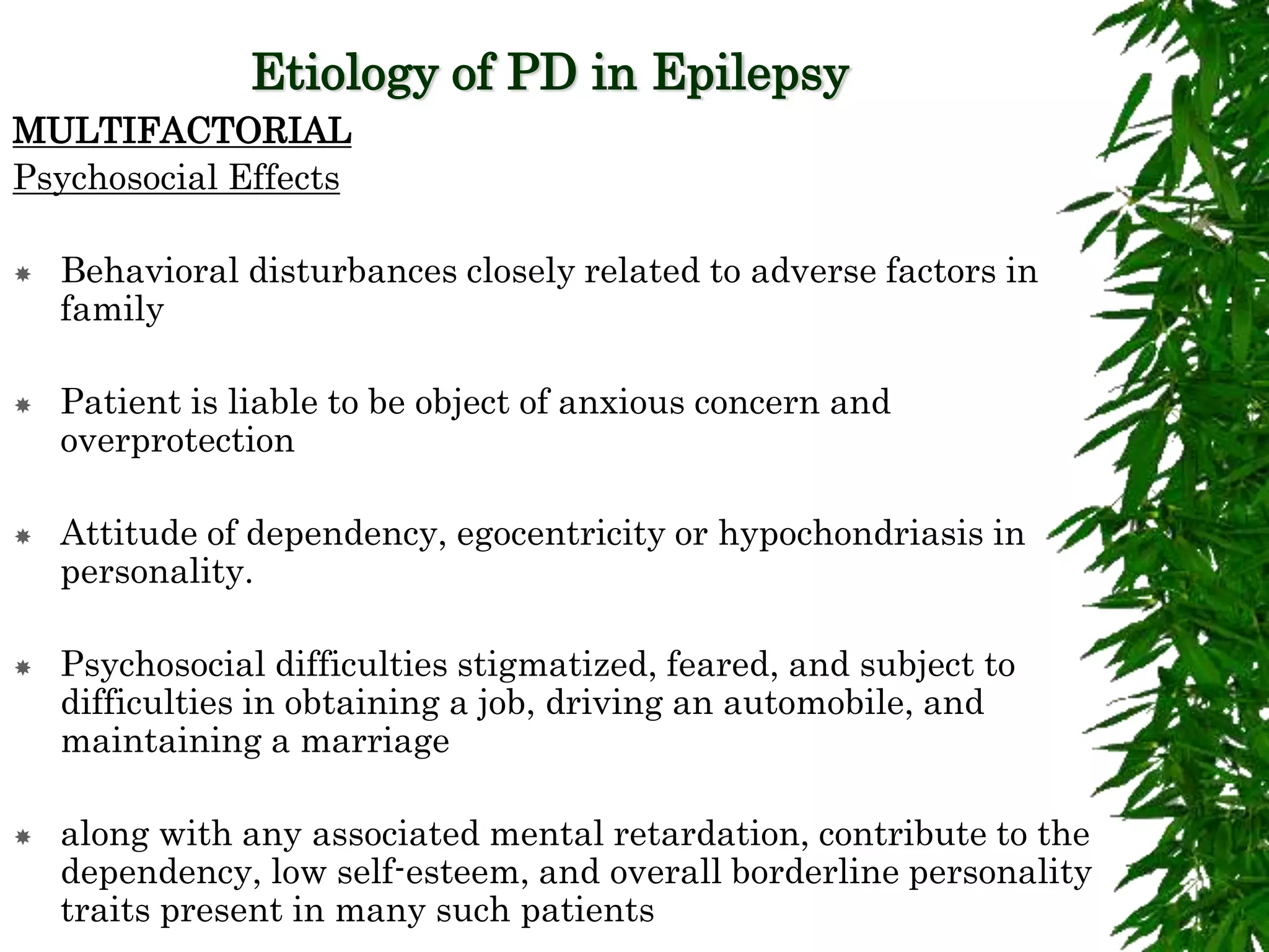 Etiology of PD in Epilepsy
MULTIFACTORIAL
Psychosocial Effects
 Behavioral disturbances closely related to adverse factors in
family
 Patient is liable to be object of anxious concern and
overprotection
 Attitude of dependency, egocentricity or hypochondriasis in
personality.
 Psychosocial difficulties stigmatized, feared, and subject to
difficulties in obtaining a job, driving an automobile, and
maintaining a marriage
 along with any associated mental retardation, contribute to the
dependency, low self-esteem, and overall borderline personality
traits present in many such patients
 