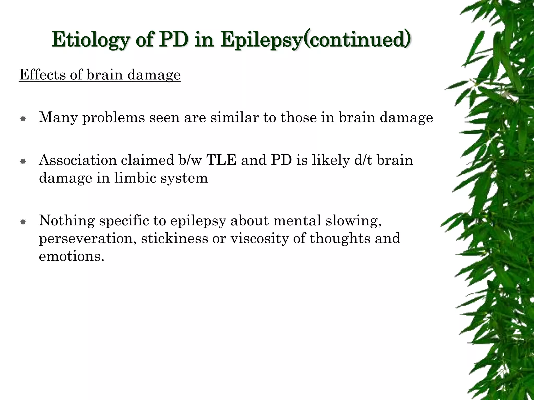 Etiology of PD in Epilepsy(continued)
Effects of brain damage
 Many problems seen are similar to those in brain damage
 Association claimed b/w TLE and PD is likely d/t brain
damage in limbic system
 Nothing specific to epilepsy about mental slowing,
perseveration, stickiness or viscosity of thoughts and
emotions.
 