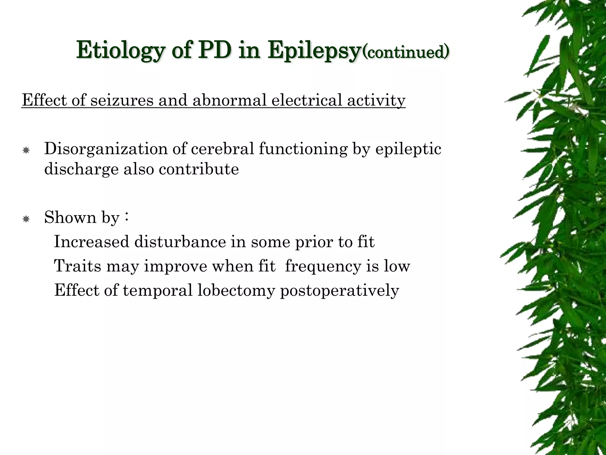 Etiology of PD in Epilepsy(continued)
Effect of seizures and abnormal electrical activity
 Disorganization of cerebral functioning by epileptic
discharge also contribute
 Shown by :
Increased disturbance in some prior to fit
Traits may improve when fit frequency is low
Effect of temporal lobectomy postoperatively
 