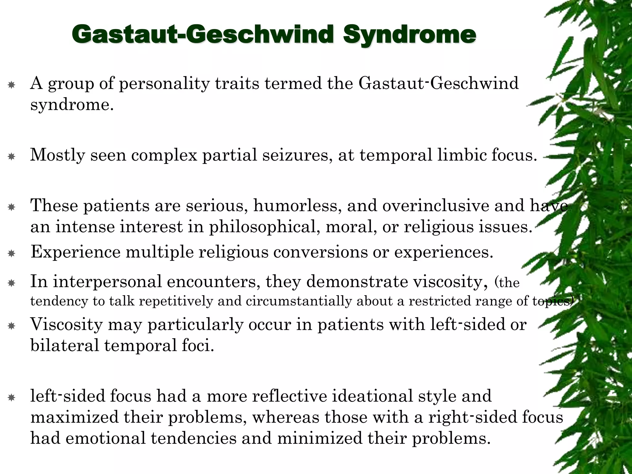Gastaut-Geschwind Syndrome
 A group of personality traits termed the Gastaut-Geschwind
syndrome.
 Mostly seen complex partial seizures, at temporal limbic focus.
 These patients are serious, humorless, and overinclusive and have
an intense interest in philosophical, moral, or religious issues.
 Experience multiple religious conversions or experiences.
 In interpersonal encounters, they demonstrate viscosity, (the
tendency to talk repetitively and circumstantially about a restricted range of topics)
 Viscosity may particularly occur in patients with left-sided or
bilateral temporal foci.
 left-sided focus had a more reflective ideational style and
maximized their problems, whereas those with a right-sided focus
had emotional tendencies and minimized their problems.
 