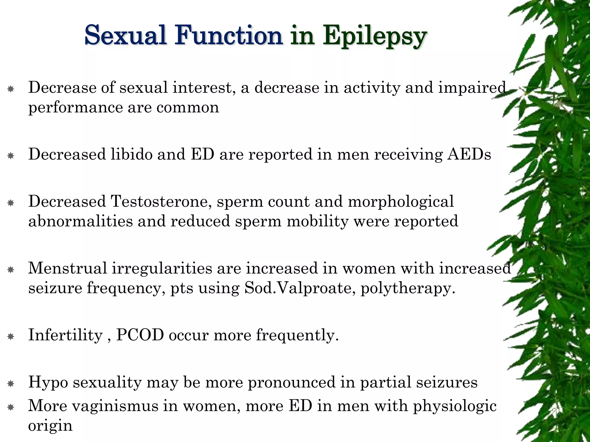 Sexual Function in Epilepsy
 Decrease of sexual interest, a decrease in activity and impaired
performance are common
 Decreased libido and ED are reported in men receiving AEDs
 Decreased Testosterone, sperm count and morphological
abnormalities and reduced sperm mobility were reported
 Menstrual irregularities are increased in women with increased
seizure frequency, pts using Sod.Valproate, polytherapy.
 Infertility , PCOD occur more frequently.
 Hypo sexuality may be more pronounced in partial seizures
 More vaginismus in women, more ED in men with physiologic
origin
 