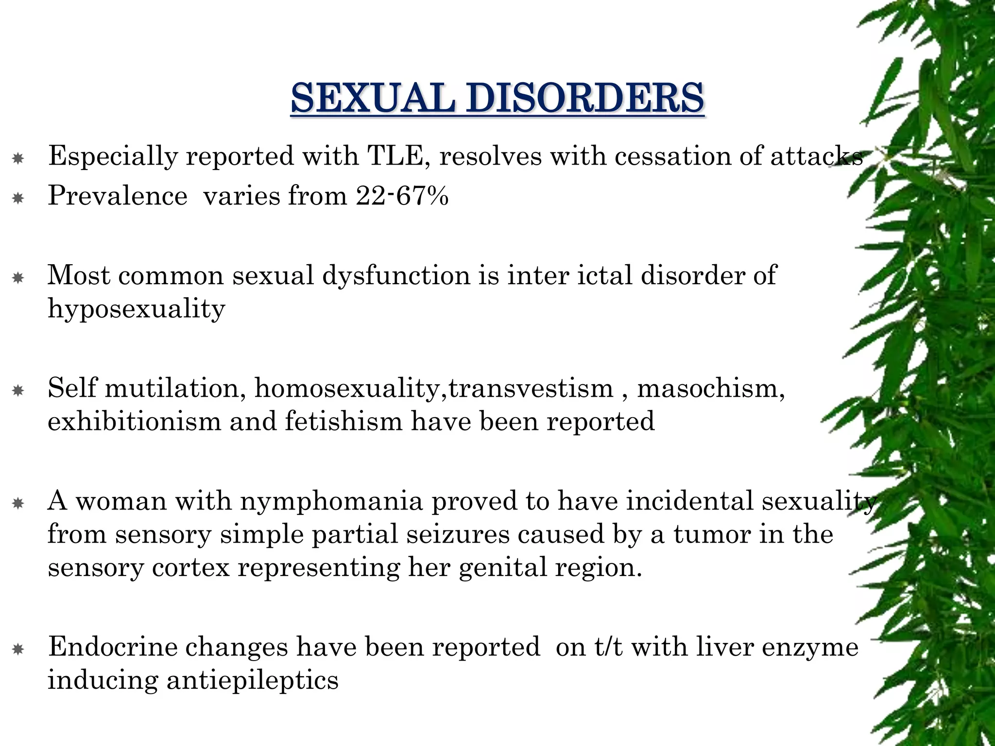 SEXUAL DISORDERS
 Especially reported with TLE, resolves with cessation of attacks
 Prevalence varies from 22-67%
 Most common sexual dysfunction is inter ictal disorder of
hyposexuality
 Self mutilation, homosexuality,transvestism , masochism,
exhibitionism and fetishism have been reported
 A woman with nymphomania proved to have incidental sexuality
from sensory simple partial seizures caused by a tumor in the
sensory cortex representing her genital region.
 Endocrine changes have been reported on t/t with liver enzyme
inducing antiepileptics
 