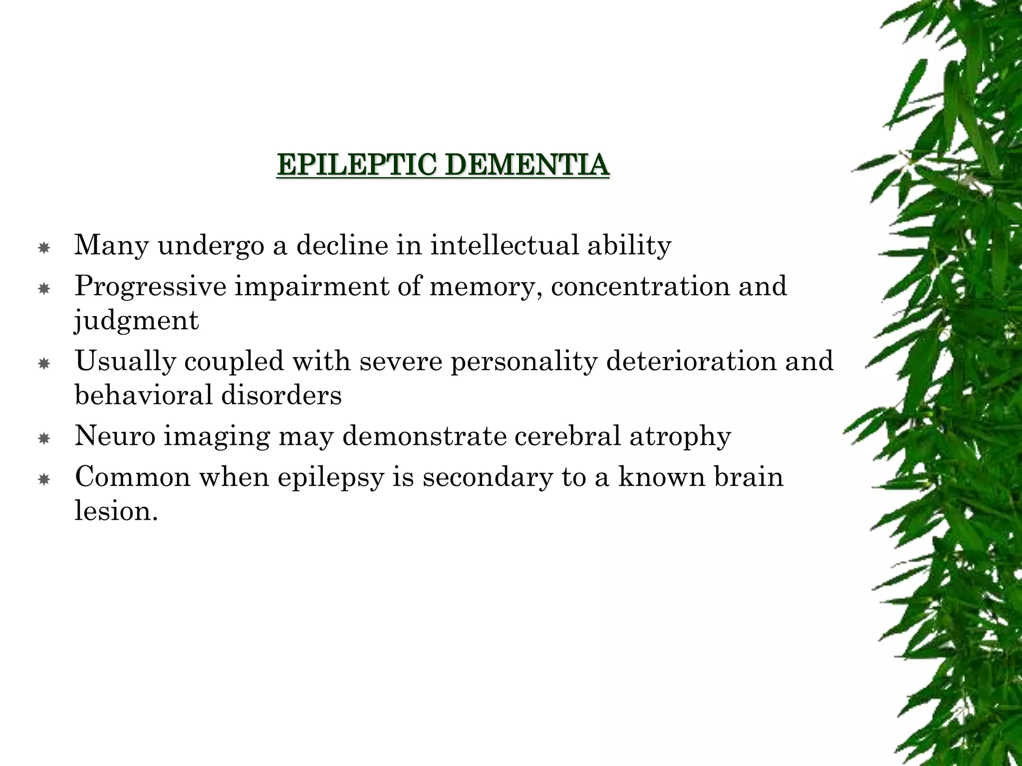 EPILEPTIC DEMENTIA
 Many undergo a decline in intellectual ability
 Progressive impairment of memory, concentration and
judgment
 Usually coupled with severe personality deterioration and
behavioral disorders
 Neuro imaging may demonstrate cerebral atrophy
 Common when epilepsy is secondary to a known brain
lesion.
 