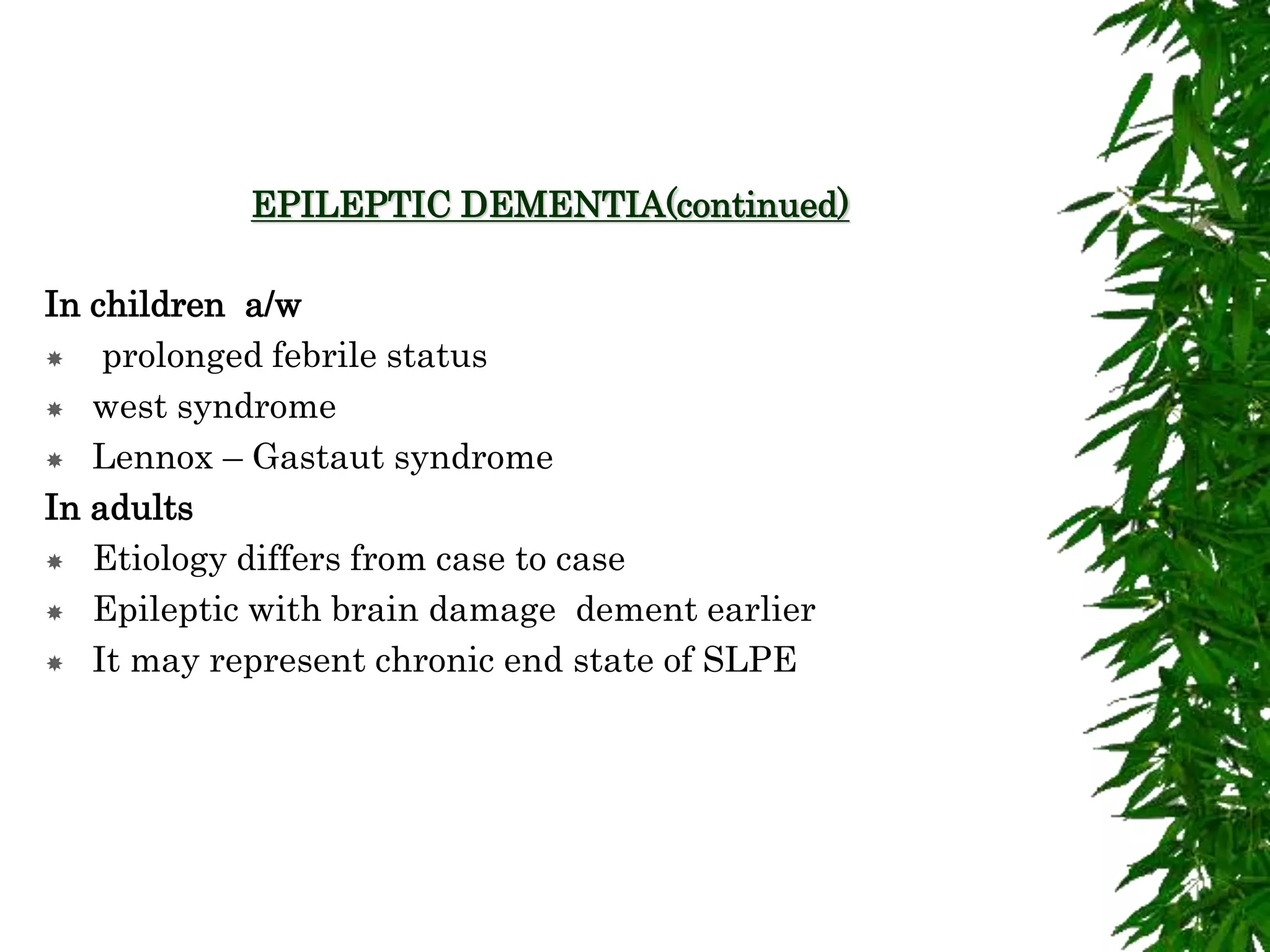 EPILEPTIC DEMENTIA(continued)
In children a/w
 prolonged febrile status
 west syndrome
 Lennox – Gastaut syndrome
In adults
 Etiology differs from case to case
 Epileptic with brain damage dement earlier
 It may represent chronic end state of SLPE
 