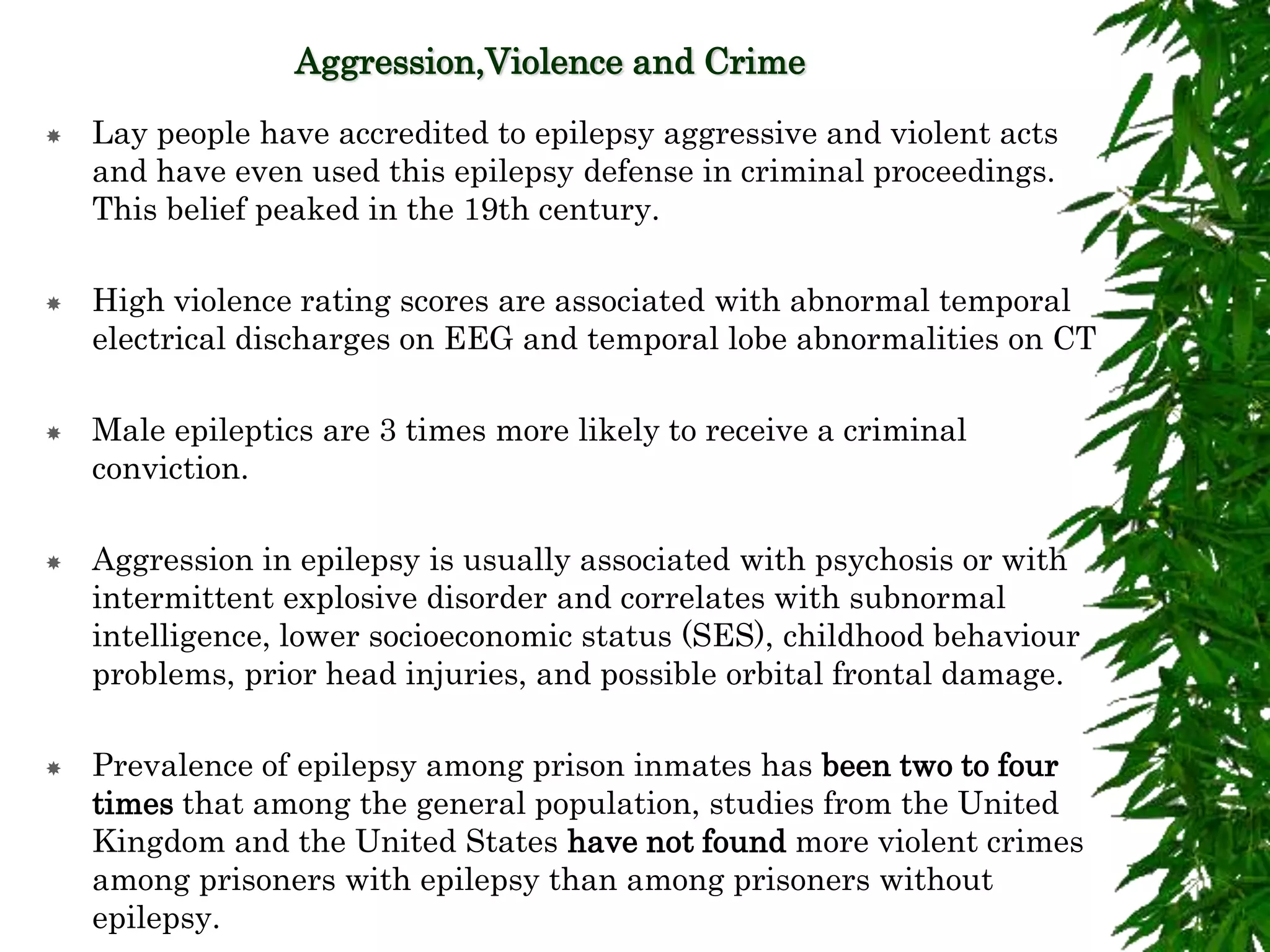 Aggression,Violence and Crime
 Lay people have accredited to epilepsy aggressive and violent acts
and have even used this epilepsy defense in criminal proceedings.
This belief peaked in the 19th century.
 High violence rating scores are associated with abnormal temporal
electrical discharges on EEG and temporal lobe abnormalities on CT
 Male epileptics are 3 times more likely to receive a criminal
conviction.
 Aggression in epilepsy is usually associated with psychosis or with
intermittent explosive disorder and correlates with subnormal
intelligence, lower socioeconomic status (SES), childhood behaviour
problems, prior head injuries, and possible orbital frontal damage.
 Prevalence of epilepsy among prison inmates has been two to four
times that among the general population, studies from the United
Kingdom and the United States have not found more violent crimes
among prisoners with epilepsy than among prisoners without
epilepsy.
 