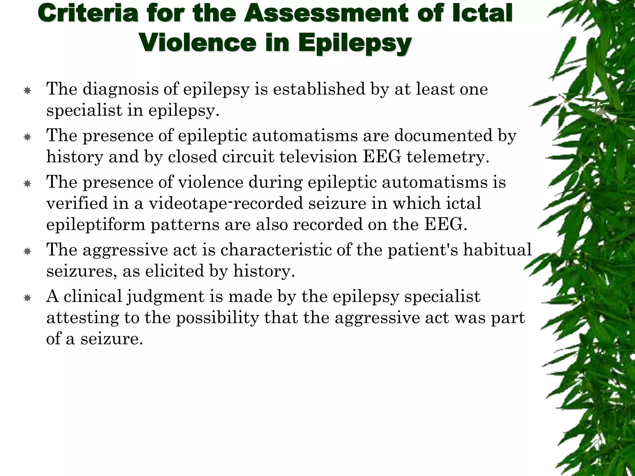 Criteria for the Assessment of Ictal
Violence in Epilepsy
 The diagnosis of epilepsy is established by at least one
specialist in epilepsy.
 The presence of epileptic automatisms are documented by
history and by closed circuit television EEG telemetry.
 The presence of violence during epileptic automatisms is
verified in a videotape-recorded seizure in which ictal
epileptiform patterns are also recorded on the EEG.
 The aggressive act is characteristic of the patient's habitual
seizures, as elicited by history.
 A clinical judgment is made by the epilepsy specialist
attesting to the possibility that the aggressive act was part
of a seizure.
 