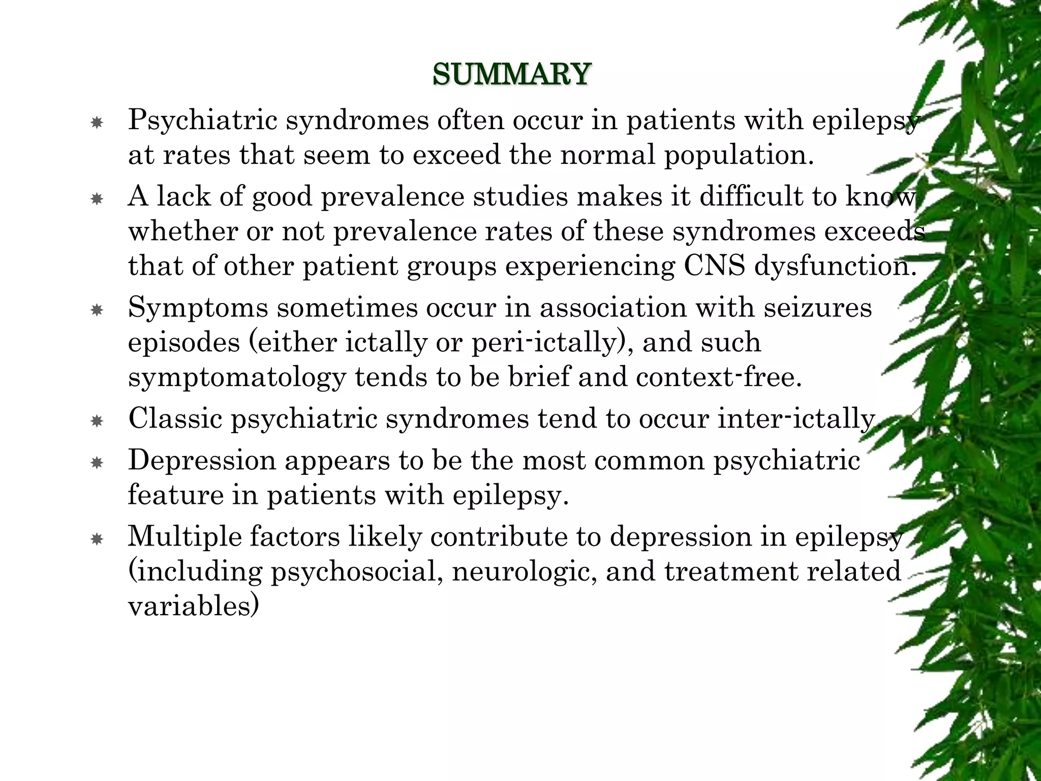 SUMMARY
 Psychiatric syndromes often occur in patients with epilepsy
at rates that seem to exceed the normal population.
 A lack of good prevalence studies makes it difficult to know
whether or not prevalence rates of these syndromes exceeds
that of other patient groups experiencing CNS dysfunction.
 Symptoms sometimes occur in association with seizures
episodes (either ictally or peri-ictally), and such
symptomatology tends to be brief and context-free.
 Classic psychiatric syndromes tend to occur inter-ictally.
 Depression appears to be the most common psychiatric
feature in patients with epilepsy.
 Multiple factors likely contribute to depression in epilepsy
(including psychosocial, neurologic, and treatment related
variables)
 