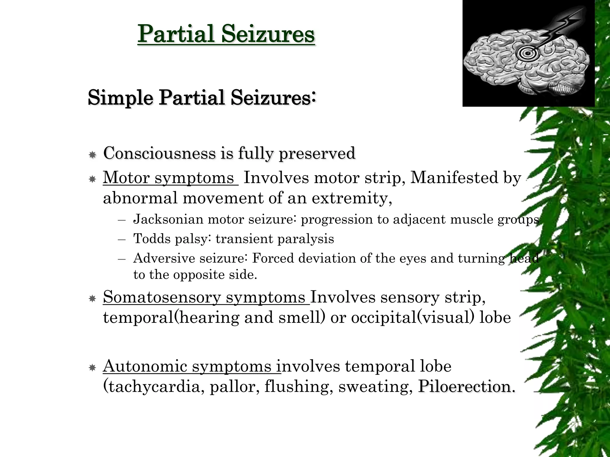 Partial Seizures
Simple Partial Seizures:
 Consciousness is fully preserved
 Motor symptoms Involves motor strip, Manifested by
abnormal movement of an extremity,
– Jacksonian motor seizure: progression to adjacent muscle groups
– Todds palsy: transient paralysis
– Adversive seizure: Forced deviation of the eyes and turning head
to the opposite side.
 Somatosensory symptoms Involves sensory strip,
temporal(hearing and smell) or occipital(visual) lobe
 Autonomic symptoms involves temporal lobe
(tachycardia, pallor, flushing, sweating, Piloerection.
 