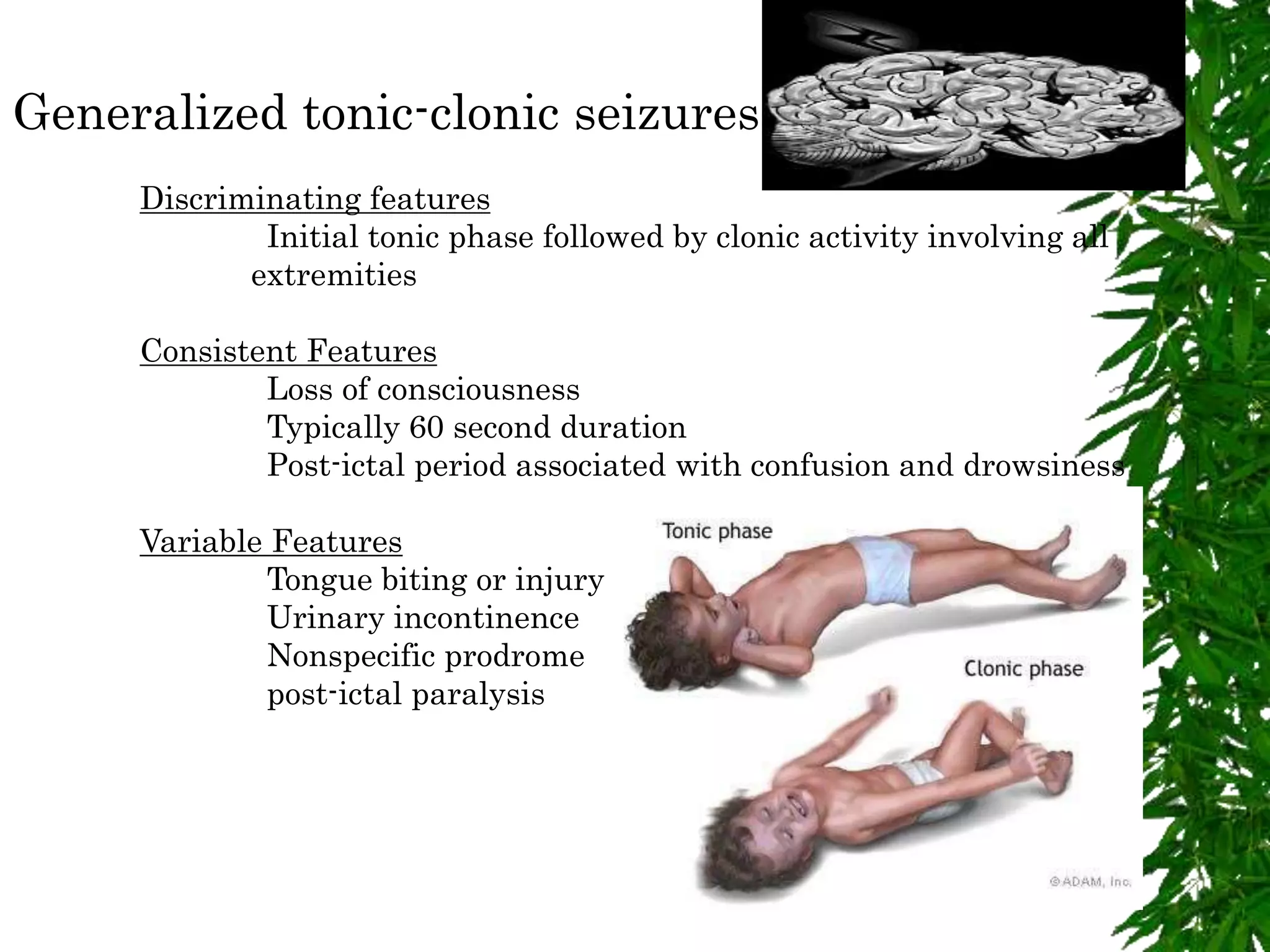 Generalized tonic-clonic seizures
Discriminating features
Initial tonic phase followed by clonic activity involving all
extremities
Consistent Features
Loss of consciousness
Typically 60 second duration
Post-ictal period associated with confusion and drowsiness
Variable Features
Tongue biting or injury
Urinary incontinence
Nonspecific prodrome
post-ictal paralysis
 