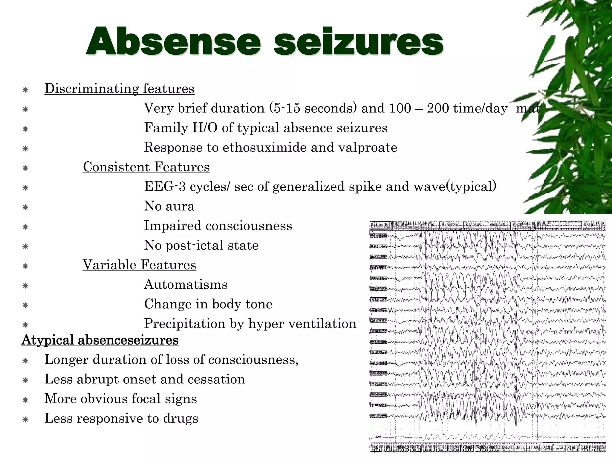 Absense seizures
 Discriminating features
 Very brief duration (5-15 seconds) and 100 – 200 time/day mat
 Family H/O of typical absence seizures
 Response to ethosuximide and valproate
 Consistent Features
 EEG-3 cycles/ sec of generalized spike and wave(typical)
 No aura
 Impaired consciousness
 No post-ictal state
 Variable Features
 Automatisms
 Change in body tone
 Precipitation by hyper ventilation
Atypical absenceseizures
 Longer duration of loss of consciousness,
 Less abrupt onset and cessation
 More obvious focal signs
 Less responsive to drugs
 