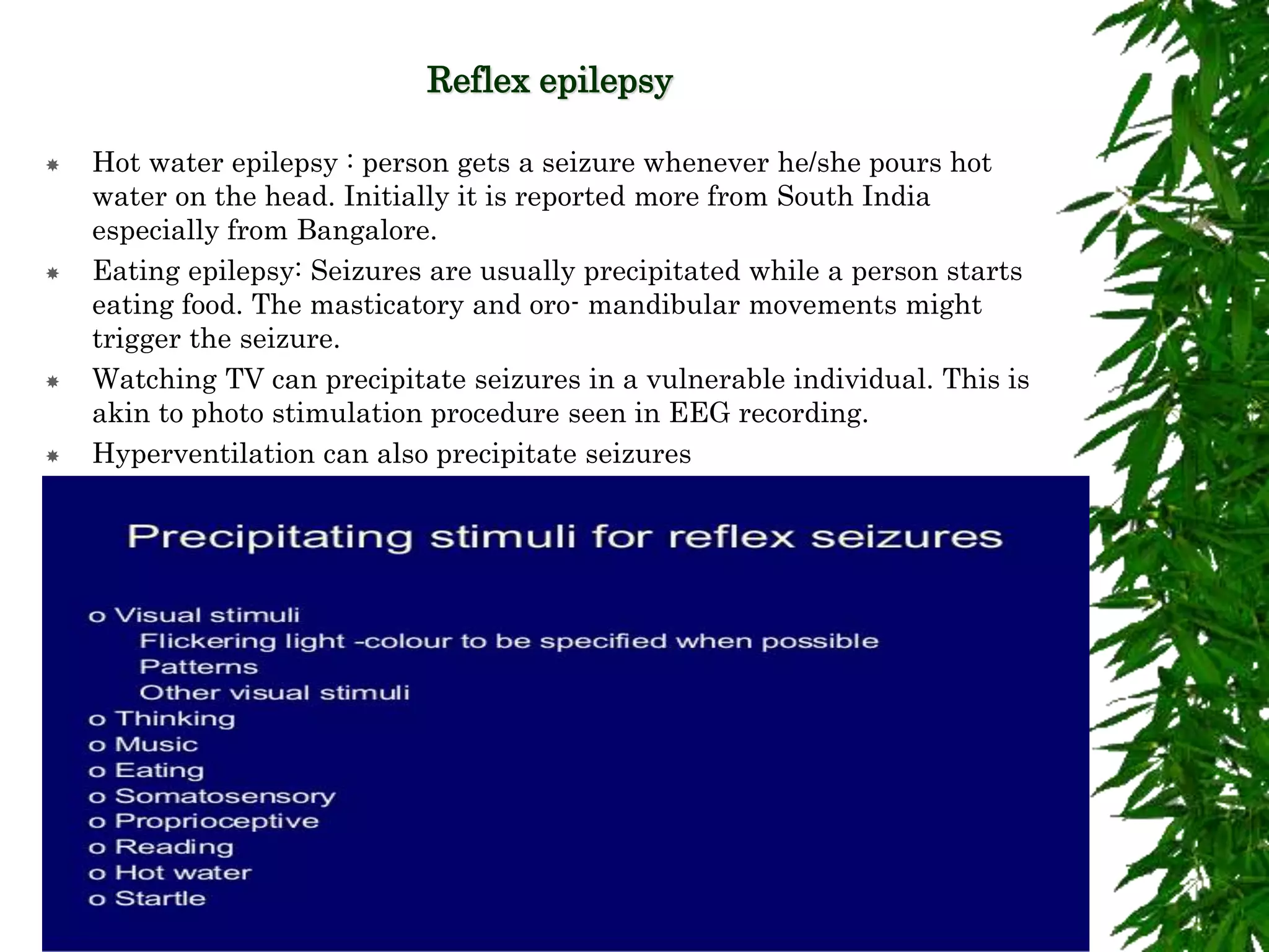 Reflex epilepsy
 Hot water epilepsy : person gets a seizure whenever he/she pours hot
water on the head. Initially it is reported more from South India
especially from Bangalore.
 Eating epilepsy: Seizures are usually precipitated while a person starts
eating food. The masticatory and oro- mandibular movements might
trigger the seizure.
 Watching TV can precipitate seizures in a vulnerable individual. This is
akin to photo stimulation procedure seen in EEG recording.
 Hyperventilation can also precipitate seizures
 