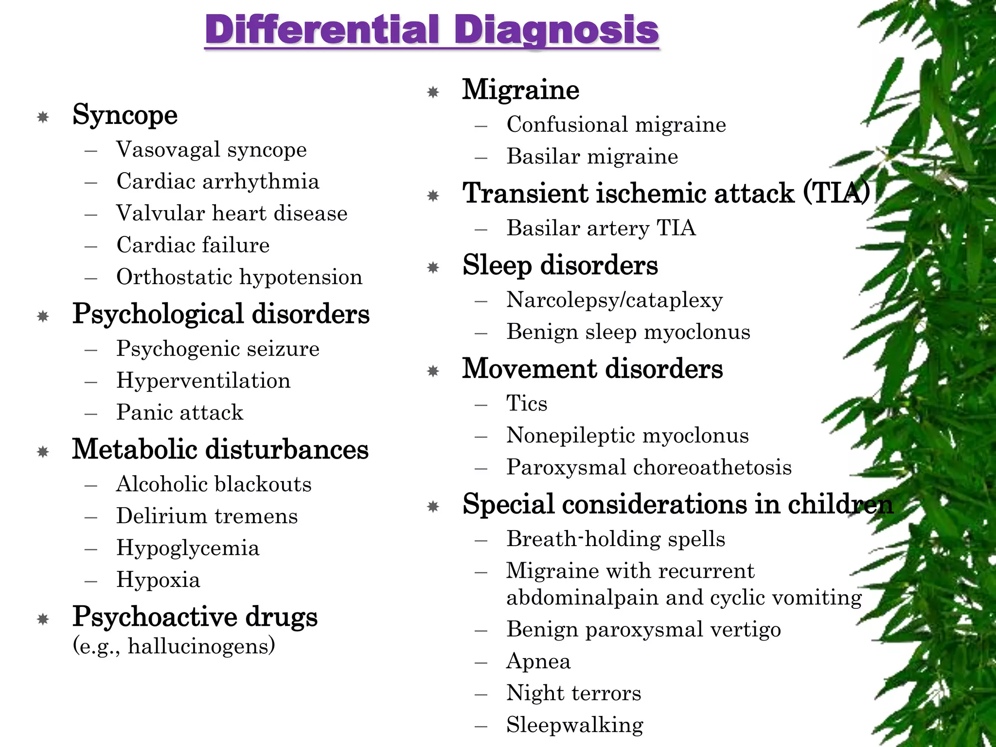 Differential Diagnosis
 Syncope
– Vasovagal syncope
– Cardiac arrhythmia
– Valvular heart disease
– Cardiac failure
– Orthostatic hypotension
 Psychological disorders
– Psychogenic seizure
– Hyperventilation
– Panic attack
 Metabolic disturbances
– Alcoholic blackouts
– Delirium tremens
– Hypoglycemia
– Hypoxia
 Psychoactive drugs
(e.g., hallucinogens)
 Migraine
– Confusional migraine
– Basilar migraine
 Transient ischemic attack (TIA)
– Basilar artery TIA
 Sleep disorders
– Narcolepsy/cataplexy
– Benign sleep myoclonus
 Movement disorders
– Tics
– Nonepileptic myoclonus
– Paroxysmal choreoathetosis
 Special considerations in children
– Breath-holding spells
– Migraine with recurrent
abdominalpain and cyclic vomiting
– Benign paroxysmal vertigo
– Apnea
– Night terrors
– Sleepwalking
 