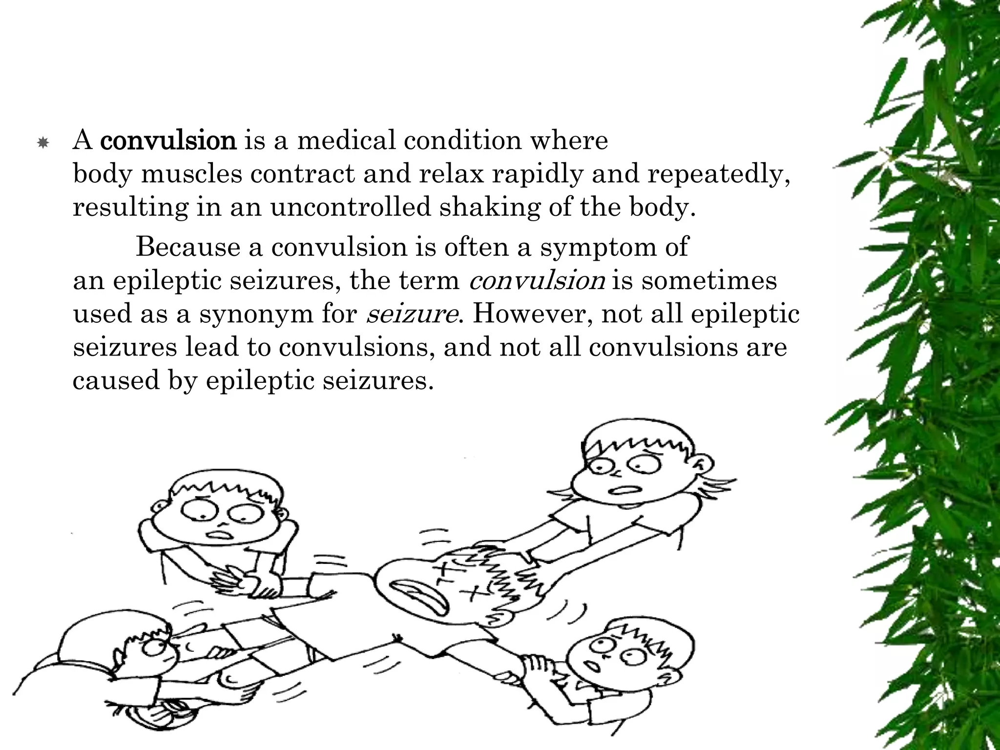  A convulsion is a medical condition where
body muscles contract and relax rapidly and repeatedly,
resulting in an uncontrolled shaking of the body.
Because a convulsion is often a symptom of
an epileptic seizures, the term convulsion is sometimes
used as a synonym for seizure. However, not all epileptic
seizures lead to convulsions, and not all convulsions are
caused by epileptic seizures.
 