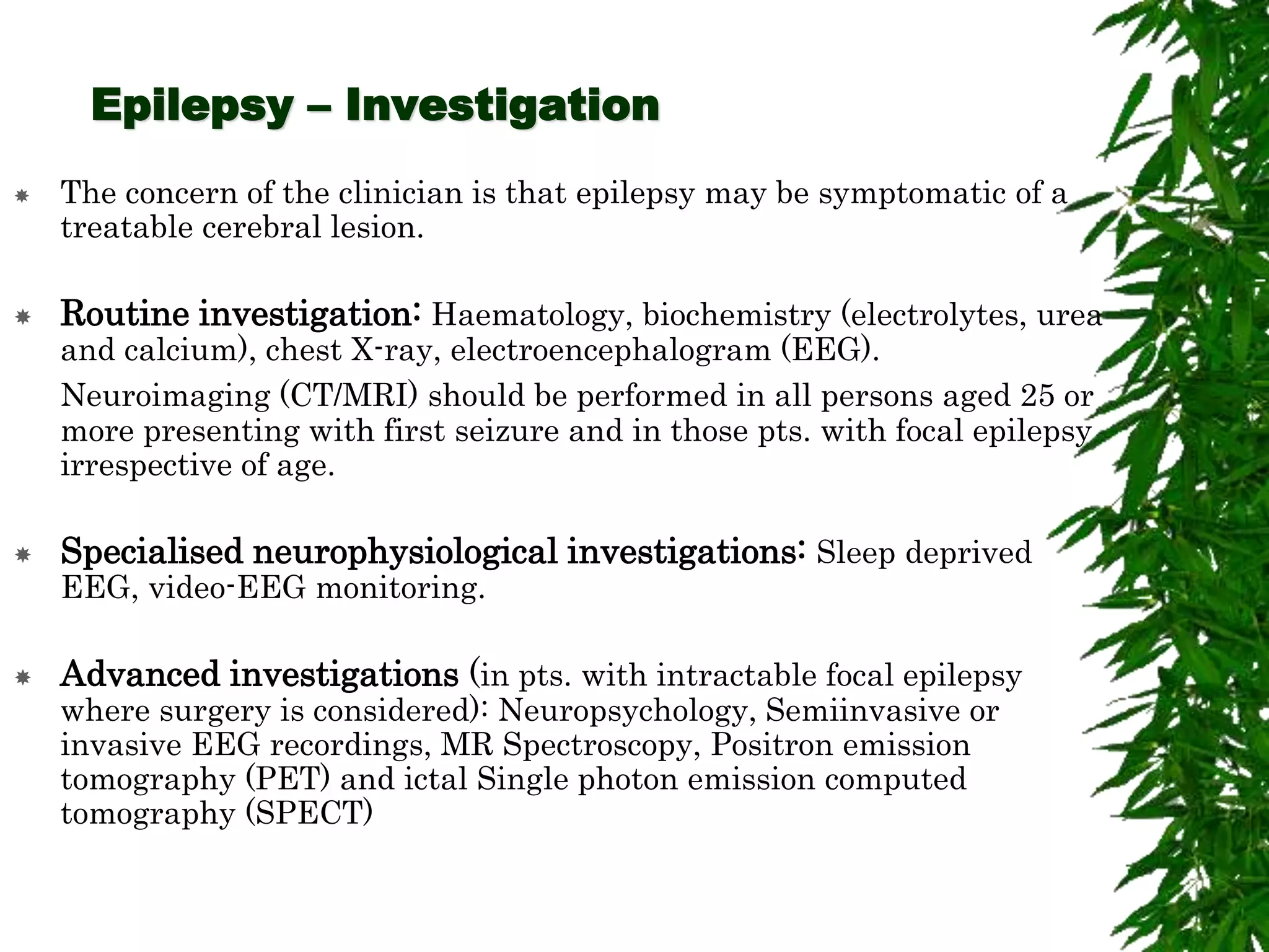 Epilepsy – Investigation
 The concern of the clinician is that epilepsy may be symptomatic of a
treatable cerebral lesion.
 Routine investigation: Haematology, biochemistry (electrolytes, urea
and calcium), chest X-ray, electroencephalogram (EEG).
Neuroimaging (CT/MRI) should be performed in all persons aged 25 or
more presenting with first seizure and in those pts. with focal epilepsy
irrespective of age.
 Specialised neurophysiological investigations: Sleep deprived
EEG, video-EEG monitoring.
 Advanced investigations (in pts. with intractable focal epilepsy
where surgery is considered): Neuropsychology, Semiinvasive or
invasive EEG recordings, MR Spectroscopy, Positron emission
tomography (PET) and ictal Single photon emission computed
tomography (SPECT)
 
