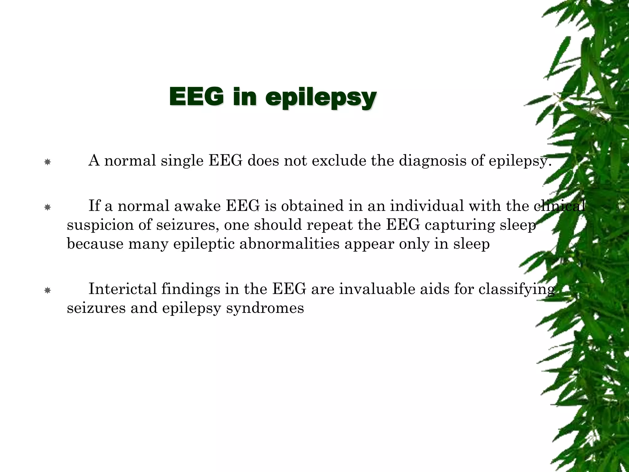 EEG in epilepsy
 A normal single EEG does not exclude the diagnosis of epilepsy.
 If a normal awake EEG is obtained in an individual with the clinical
suspicion of seizures, one should repeat the EEG capturing sleep
because many epileptic abnormalities appear only in sleep
 Interictal findings in the EEG are invaluable aids for classifying
seizures and epilepsy syndromes
 