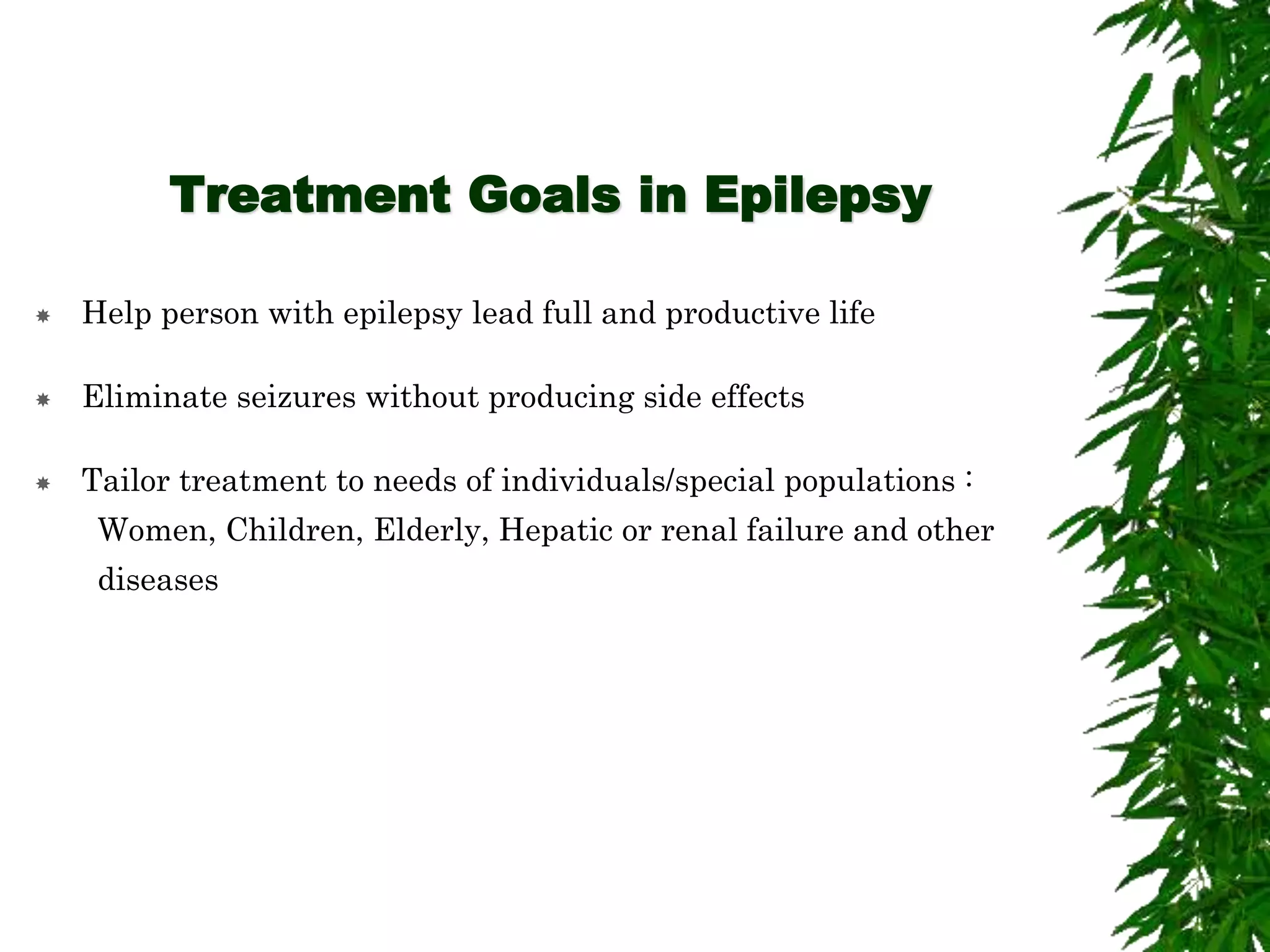 Treatment Goals in Epilepsy
 Help person with epilepsy lead full and productive life
 Eliminate seizures without producing side effects
 Tailor treatment to needs of individuals/special populations :
Women, Children, Elderly, Hepatic or renal failure and other
diseases
 