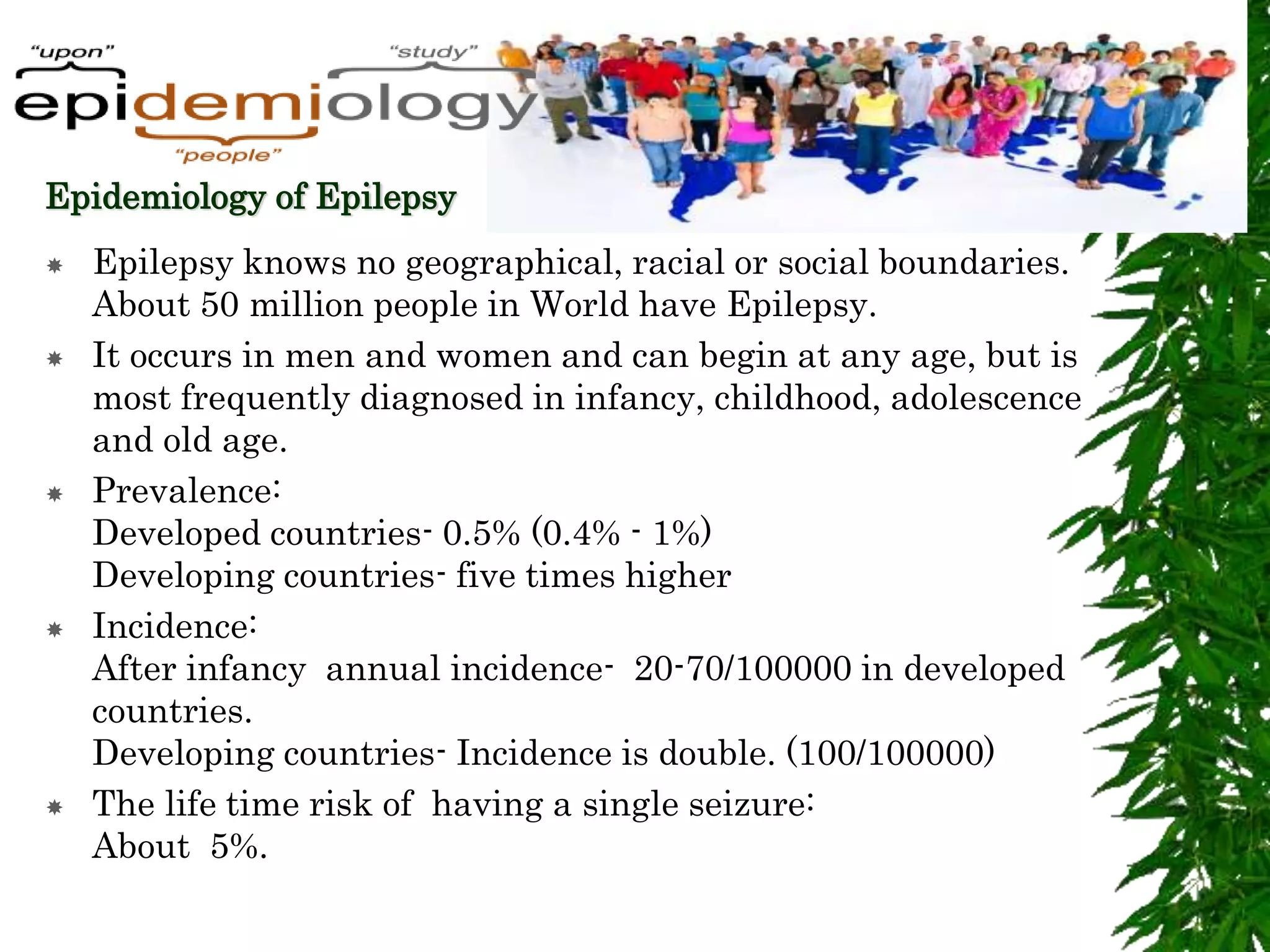 Epidemiology of Epilepsy
 Epilepsy knows no geographical, racial or social boundaries.
About 50 million people in World have Epilepsy.
 It occurs in men and women and can begin at any age, but is
most frequently diagnosed in infancy, childhood, adolescence
and old age.
 Prevalence:
Developed countries- 0.5% (0.4% - 1%)
Developing countries- five times higher
 Incidence:
After infancy annual incidence- 20-70/100000 in developed
countries.
Developing countries- Incidence is double. (100/100000)
 The life time risk of having a single seizure:
About 5%.
 